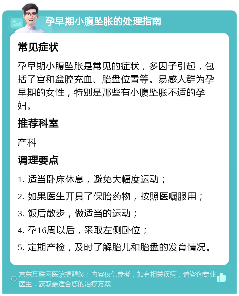 孕早期小腹坠胀的处理指南 常见症状 孕早期小腹坠胀是常见的症状，多因子引起，包括子宫和盆腔充血、胎盘位置等。易感人群为孕早期的女性，特别是那些有小腹坠胀不适的孕妇。 推荐科室 产科 调理要点 1. 适当卧床休息，避免大幅度运动； 2. 如果医生开具了保胎药物，按照医嘱服用； 3. 饭后散步，做适当的运动； 4. 孕16周以后，采取左侧卧位； 5. 定期产检，及时了解胎儿和胎盘的发育情况。