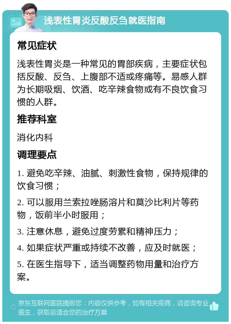 浅表性胃炎反酸反刍就医指南 常见症状 浅表性胃炎是一种常见的胃部疾病，主要症状包括反酸、反刍、上腹部不适或疼痛等。易感人群为长期吸烟、饮酒、吃辛辣食物或有不良饮食习惯的人群。 推荐科室 消化内科 调理要点 1. 避免吃辛辣、油腻、刺激性食物，保持规律的饮食习惯； 2. 可以服用兰索拉唑肠溶片和莫沙比利片等药物，饭前半小时服用； 3. 注意休息，避免过度劳累和精神压力； 4. 如果症状严重或持续不改善，应及时就医； 5. 在医生指导下，适当调整药物用量和治疗方案。