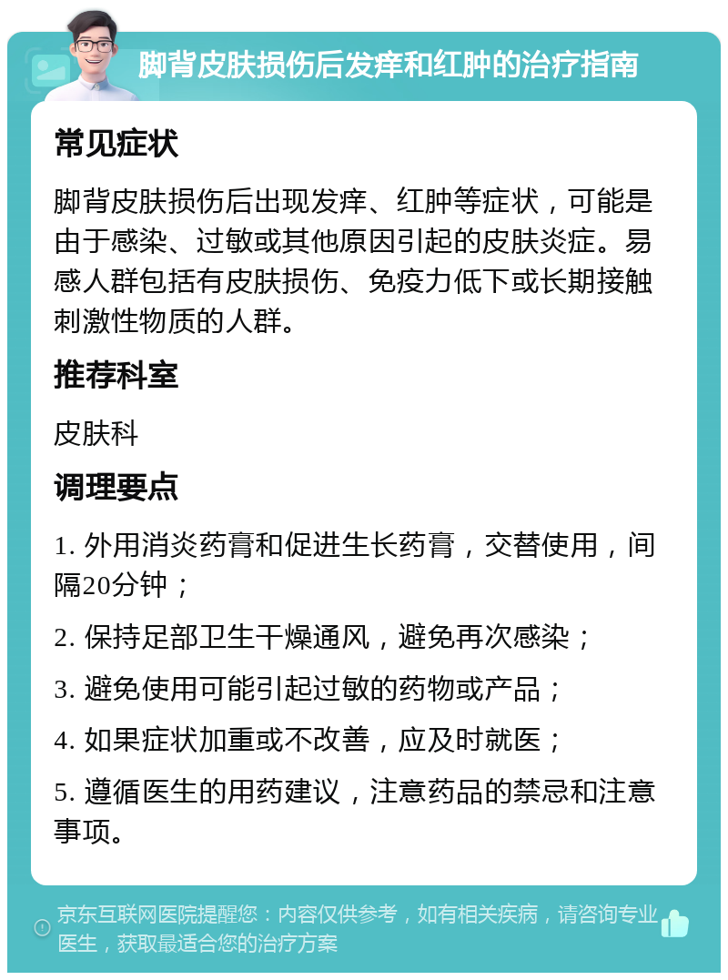 脚背皮肤损伤后发痒和红肿的治疗指南 常见症状 脚背皮肤损伤后出现发痒、红肿等症状，可能是由于感染、过敏或其他原因引起的皮肤炎症。易感人群包括有皮肤损伤、免疫力低下或长期接触刺激性物质的人群。 推荐科室 皮肤科 调理要点 1. 外用消炎药膏和促进生长药膏，交替使用，间隔20分钟； 2. 保持足部卫生干燥通风，避免再次感染； 3. 避免使用可能引起过敏的药物或产品； 4. 如果症状加重或不改善，应及时就医； 5. 遵循医生的用药建议，注意药品的禁忌和注意事项。