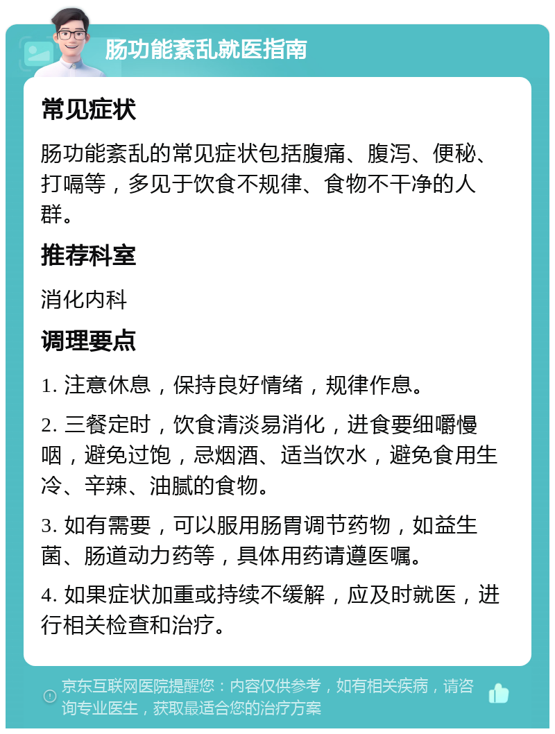 肠功能紊乱就医指南 常见症状 肠功能紊乱的常见症状包括腹痛、腹泻、便秘、打嗝等，多见于饮食不规律、食物不干净的人群。 推荐科室 消化内科 调理要点 1. 注意休息，保持良好情绪，规律作息。 2. 三餐定时，饮食清淡易消化，进食要细嚼慢咽，避免过饱，忌烟酒、适当饮水，避免食用生冷、辛辣、油腻的食物。 3. 如有需要，可以服用肠胃调节药物，如益生菌、肠道动力药等，具体用药请遵医嘱。 4. 如果症状加重或持续不缓解，应及时就医，进行相关检查和治疗。