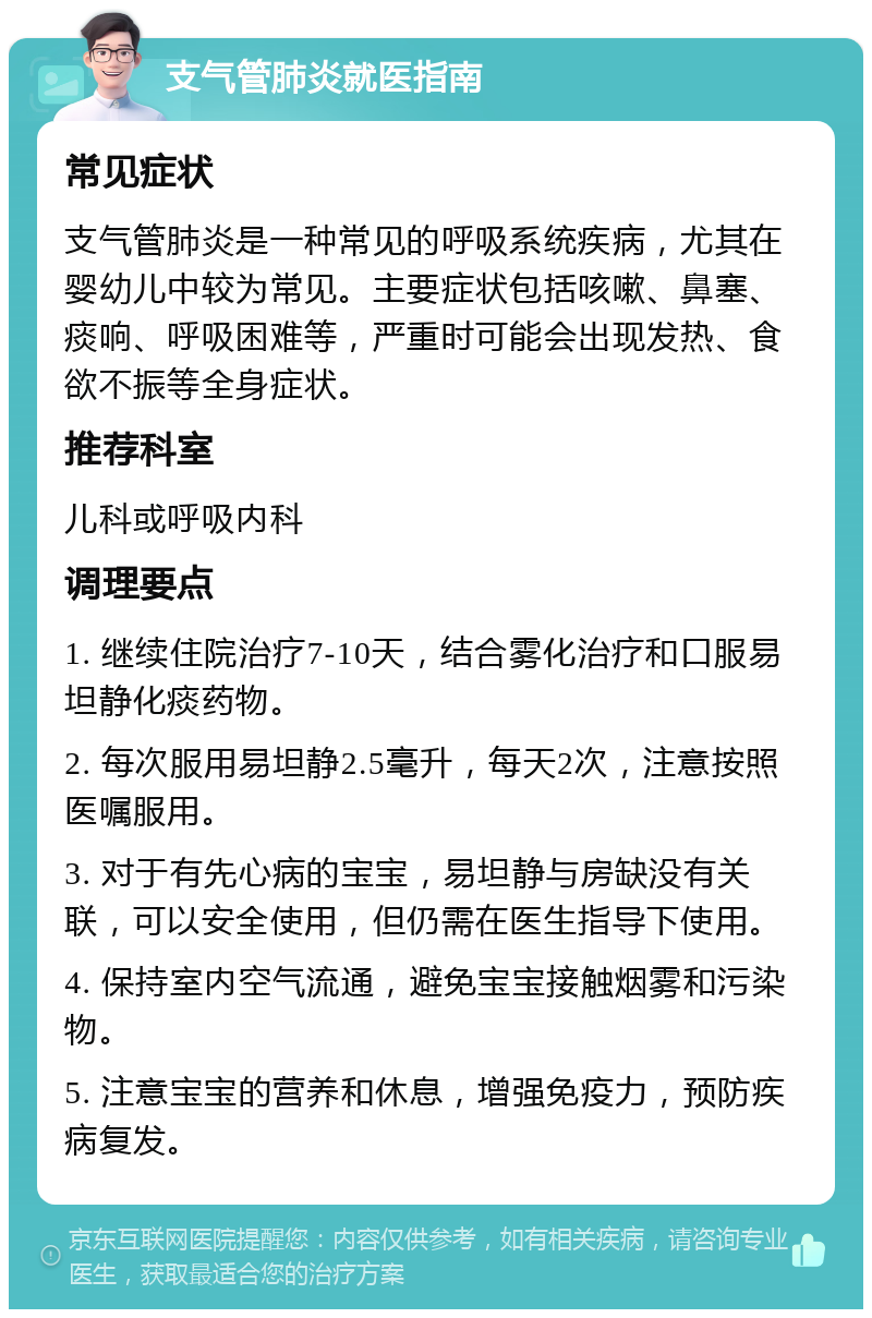 支气管肺炎就医指南 常见症状 支气管肺炎是一种常见的呼吸系统疾病，尤其在婴幼儿中较为常见。主要症状包括咳嗽、鼻塞、痰响、呼吸困难等，严重时可能会出现发热、食欲不振等全身症状。 推荐科室 儿科或呼吸内科 调理要点 1. 继续住院治疗7-10天，结合雾化治疗和口服易坦静化痰药物。 2. 每次服用易坦静2.5毫升，每天2次，注意按照医嘱服用。 3. 对于有先心病的宝宝，易坦静与房缺没有关联，可以安全使用，但仍需在医生指导下使用。 4. 保持室内空气流通，避免宝宝接触烟雾和污染物。 5. 注意宝宝的营养和休息，增强免疫力，预防疾病复发。