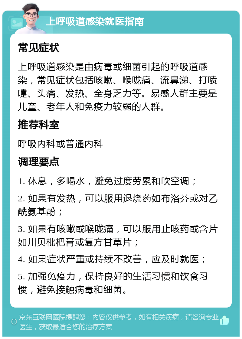 上呼吸道感染就医指南 常见症状 上呼吸道感染是由病毒或细菌引起的呼吸道感染，常见症状包括咳嗽、喉咙痛、流鼻涕、打喷嚏、头痛、发热、全身乏力等。易感人群主要是儿童、老年人和免疫力较弱的人群。 推荐科室 呼吸内科或普通内科 调理要点 1. 休息，多喝水，避免过度劳累和吹空调； 2. 如果有发热，可以服用退烧药如布洛芬或对乙酰氨基酚； 3. 如果有咳嗽或喉咙痛，可以服用止咳药或含片如川贝枇杷膏或复方甘草片； 4. 如果症状严重或持续不改善，应及时就医； 5. 加强免疫力，保持良好的生活习惯和饮食习惯，避免接触病毒和细菌。