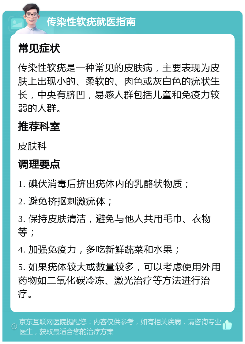 传染性软疣就医指南 常见症状 传染性软疣是一种常见的皮肤病，主要表现为皮肤上出现小的、柔软的、肉色或灰白色的疣状生长，中央有脐凹，易感人群包括儿童和免疫力较弱的人群。 推荐科室 皮肤科 调理要点 1. 碘伏消毒后挤出疣体内的乳酪状物质； 2. 避免挤抠刺激疣体； 3. 保持皮肤清洁，避免与他人共用毛巾、衣物等； 4. 加强免疫力，多吃新鲜蔬菜和水果； 5. 如果疣体较大或数量较多，可以考虑使用外用药物如二氧化碳冷冻、激光治疗等方法进行治疗。