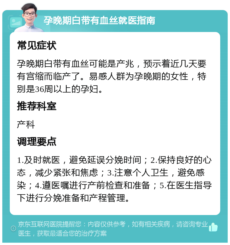 孕晚期白带有血丝就医指南 常见症状 孕晚期白带有血丝可能是产兆，预示着近几天要有宫缩而临产了。易感人群为孕晚期的女性，特别是36周以上的孕妇。 推荐科室 产科 调理要点 1.及时就医，避免延误分娩时间；2.保持良好的心态，减少紧张和焦虑；3.注意个人卫生，避免感染；4.遵医嘱进行产前检查和准备；5.在医生指导下进行分娩准备和产程管理。