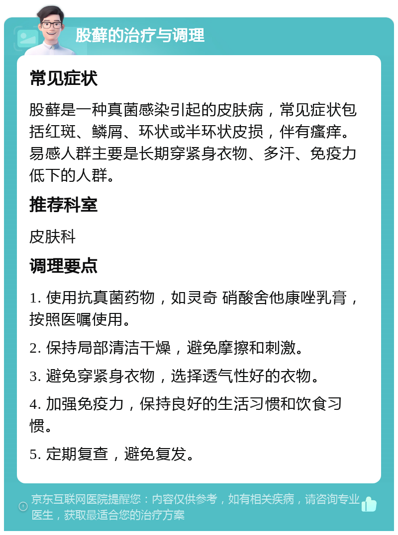 股藓的治疗与调理 常见症状 股藓是一种真菌感染引起的皮肤病，常见症状包括红斑、鳞屑、环状或半环状皮损，伴有瘙痒。易感人群主要是长期穿紧身衣物、多汗、免疫力低下的人群。 推荐科室 皮肤科 调理要点 1. 使用抗真菌药物，如灵奇 硝酸舍他康唑乳膏，按照医嘱使用。 2. 保持局部清洁干燥，避免摩擦和刺激。 3. 避免穿紧身衣物，选择透气性好的衣物。 4. 加强免疫力，保持良好的生活习惯和饮食习惯。 5. 定期复查，避免复发。