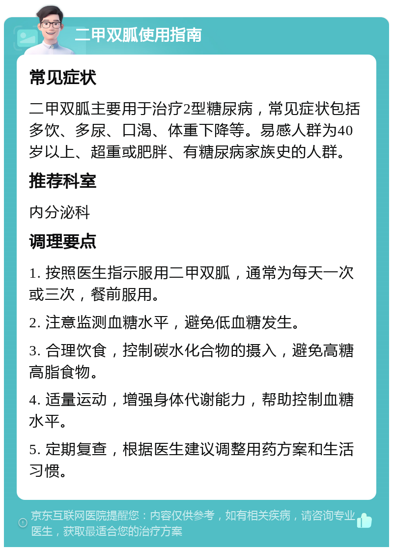 二甲双胍使用指南 常见症状 二甲双胍主要用于治疗2型糖尿病，常见症状包括多饮、多尿、口渴、体重下降等。易感人群为40岁以上、超重或肥胖、有糖尿病家族史的人群。 推荐科室 内分泌科 调理要点 1. 按照医生指示服用二甲双胍，通常为每天一次或三次，餐前服用。 2. 注意监测血糖水平，避免低血糖发生。 3. 合理饮食，控制碳水化合物的摄入，避免高糖高脂食物。 4. 适量运动，增强身体代谢能力，帮助控制血糖水平。 5. 定期复查，根据医生建议调整用药方案和生活习惯。