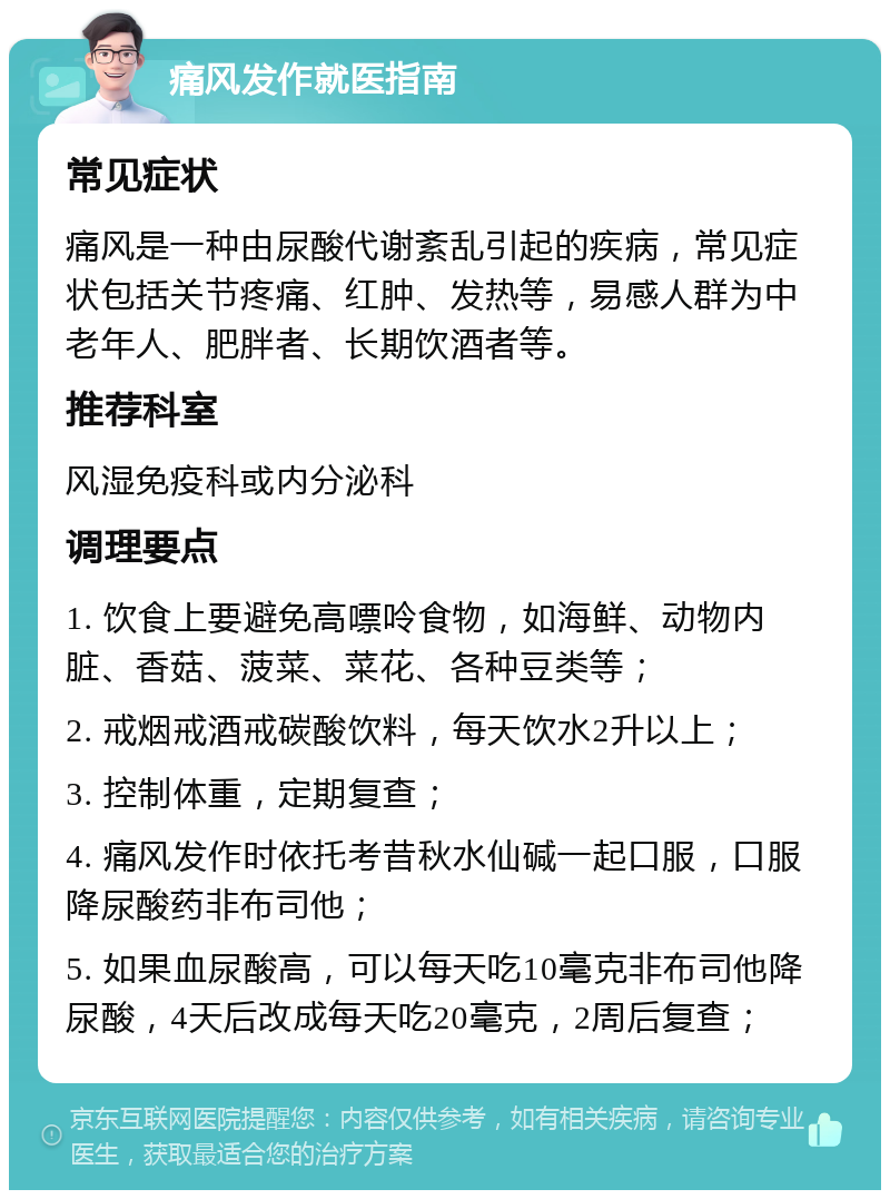 痛风发作就医指南 常见症状 痛风是一种由尿酸代谢紊乱引起的疾病，常见症状包括关节疼痛、红肿、发热等，易感人群为中老年人、肥胖者、长期饮酒者等。 推荐科室 风湿免疫科或内分泌科 调理要点 1. 饮食上要避免高嘌呤食物，如海鲜、动物内脏、香菇、菠菜、菜花、各种豆类等； 2. 戒烟戒酒戒碳酸饮料，每天饮水2升以上； 3. 控制体重，定期复查； 4. 痛风发作时依托考昔秋水仙碱一起口服，口服降尿酸药非布司他； 5. 如果血尿酸高，可以每天吃10毫克非布司他降尿酸，4天后改成每天吃20毫克，2周后复查；