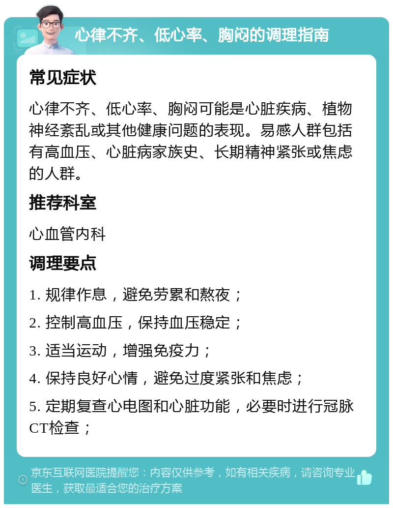 心律不齐、低心率、胸闷的调理指南 常见症状 心律不齐、低心率、胸闷可能是心脏疾病、植物神经紊乱或其他健康问题的表现。易感人群包括有高血压、心脏病家族史、长期精神紧张或焦虑的人群。 推荐科室 心血管内科 调理要点 1. 规律作息，避免劳累和熬夜； 2. 控制高血压，保持血压稳定； 3. 适当运动，增强免疫力； 4. 保持良好心情，避免过度紧张和焦虑； 5. 定期复查心电图和心脏功能，必要时进行冠脉CT检查；