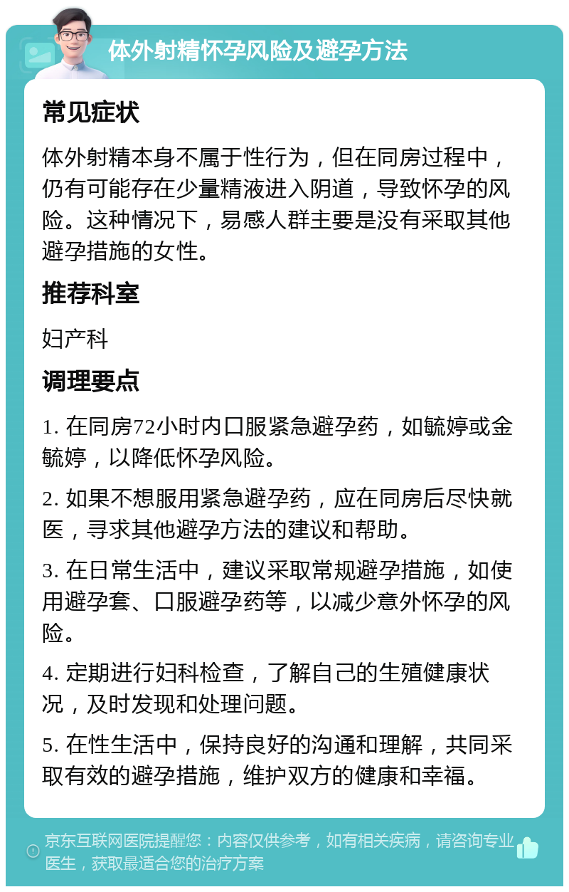 体外射精怀孕风险及避孕方法 常见症状 体外射精本身不属于性行为，但在同房过程中，仍有可能存在少量精液进入阴道，导致怀孕的风险。这种情况下，易感人群主要是没有采取其他避孕措施的女性。 推荐科室 妇产科 调理要点 1. 在同房72小时内口服紧急避孕药，如毓婷或金毓婷，以降低怀孕风险。 2. 如果不想服用紧急避孕药，应在同房后尽快就医，寻求其他避孕方法的建议和帮助。 3. 在日常生活中，建议采取常规避孕措施，如使用避孕套、口服避孕药等，以减少意外怀孕的风险。 4. 定期进行妇科检查，了解自己的生殖健康状况，及时发现和处理问题。 5. 在性生活中，保持良好的沟通和理解，共同采取有效的避孕措施，维护双方的健康和幸福。