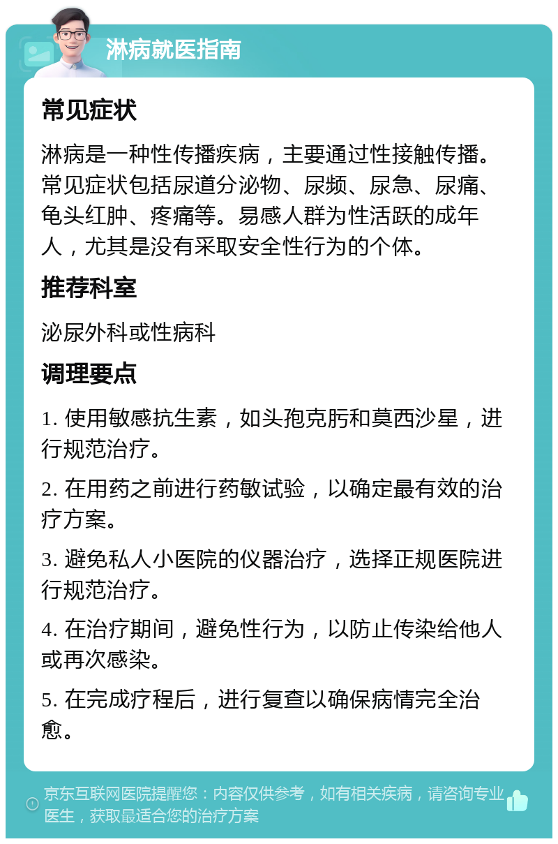 淋病就医指南 常见症状 淋病是一种性传播疾病，主要通过性接触传播。常见症状包括尿道分泌物、尿频、尿急、尿痛、龟头红肿、疼痛等。易感人群为性活跃的成年人，尤其是没有采取安全性行为的个体。 推荐科室 泌尿外科或性病科 调理要点 1. 使用敏感抗生素，如头孢克肟和莫西沙星，进行规范治疗。 2. 在用药之前进行药敏试验，以确定最有效的治疗方案。 3. 避免私人小医院的仪器治疗，选择正规医院进行规范治疗。 4. 在治疗期间，避免性行为，以防止传染给他人或再次感染。 5. 在完成疗程后，进行复查以确保病情完全治愈。