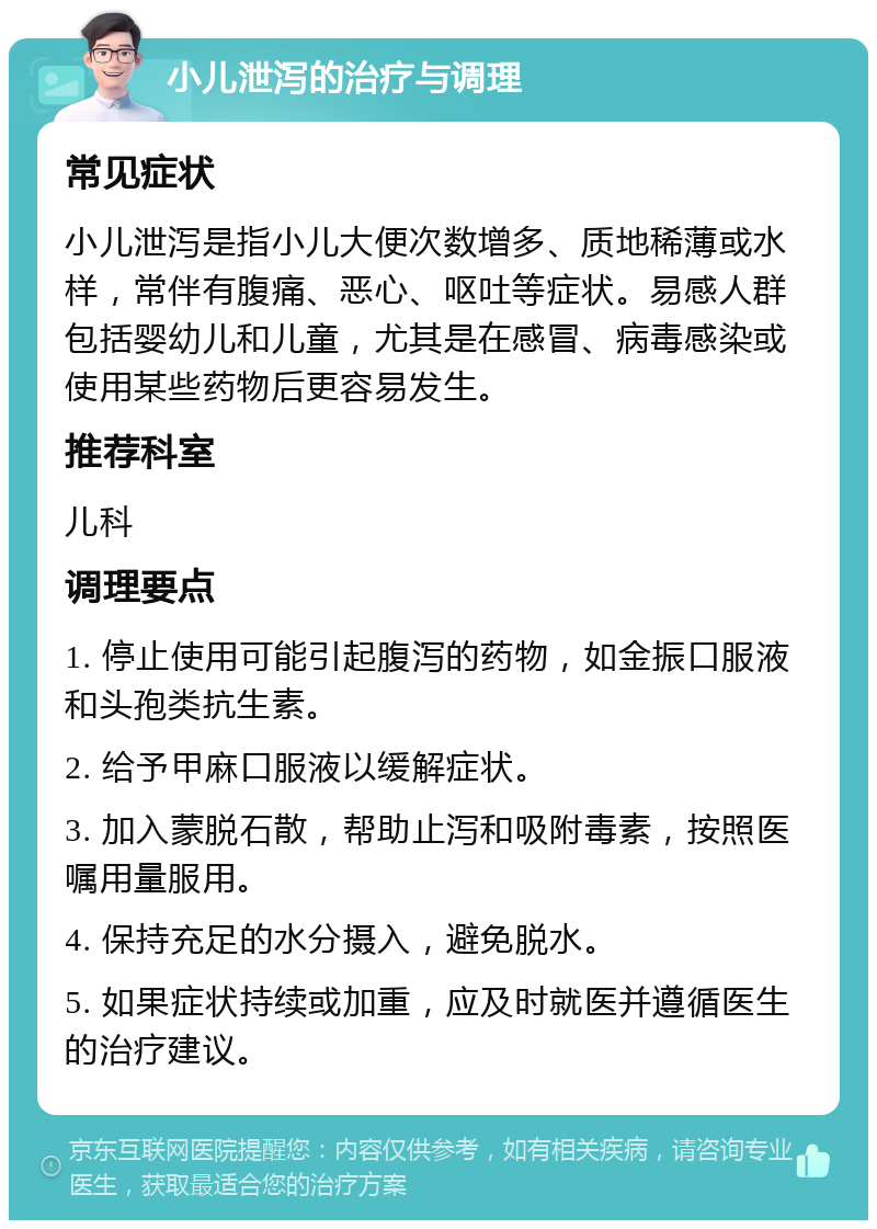 小儿泄泻的治疗与调理 常见症状 小儿泄泻是指小儿大便次数增多、质地稀薄或水样，常伴有腹痛、恶心、呕吐等症状。易感人群包括婴幼儿和儿童，尤其是在感冒、病毒感染或使用某些药物后更容易发生。 推荐科室 儿科 调理要点 1. 停止使用可能引起腹泻的药物，如金振口服液和头孢类抗生素。 2. 给予甲麻口服液以缓解症状。 3. 加入蒙脱石散，帮助止泻和吸附毒素，按照医嘱用量服用。 4. 保持充足的水分摄入，避免脱水。 5. 如果症状持续或加重，应及时就医并遵循医生的治疗建议。