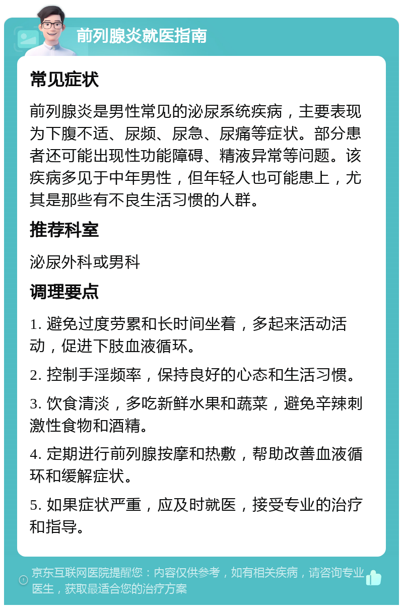 前列腺炎就医指南 常见症状 前列腺炎是男性常见的泌尿系统疾病，主要表现为下腹不适、尿频、尿急、尿痛等症状。部分患者还可能出现性功能障碍、精液异常等问题。该疾病多见于中年男性，但年轻人也可能患上，尤其是那些有不良生活习惯的人群。 推荐科室 泌尿外科或男科 调理要点 1. 避免过度劳累和长时间坐着，多起来活动活动，促进下肢血液循环。 2. 控制手淫频率，保持良好的心态和生活习惯。 3. 饮食清淡，多吃新鲜水果和蔬菜，避免辛辣刺激性食物和酒精。 4. 定期进行前列腺按摩和热敷，帮助改善血液循环和缓解症状。 5. 如果症状严重，应及时就医，接受专业的治疗和指导。