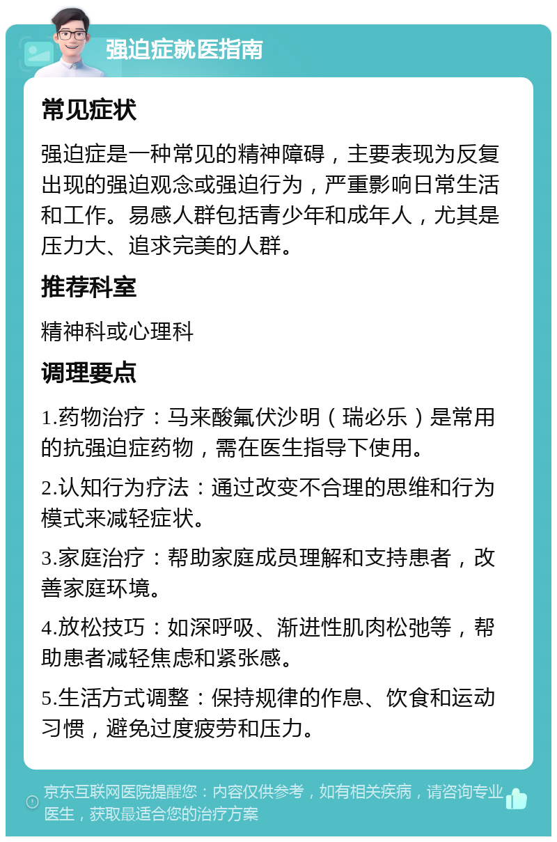 强迫症就医指南 常见症状 强迫症是一种常见的精神障碍，主要表现为反复出现的强迫观念或强迫行为，严重影响日常生活和工作。易感人群包括青少年和成年人，尤其是压力大、追求完美的人群。 推荐科室 精神科或心理科 调理要点 1.药物治疗：马来酸氟伏沙明（瑞必乐）是常用的抗强迫症药物，需在医生指导下使用。 2.认知行为疗法：通过改变不合理的思维和行为模式来减轻症状。 3.家庭治疗：帮助家庭成员理解和支持患者，改善家庭环境。 4.放松技巧：如深呼吸、渐进性肌肉松弛等，帮助患者减轻焦虑和紧张感。 5.生活方式调整：保持规律的作息、饮食和运动习惯，避免过度疲劳和压力。