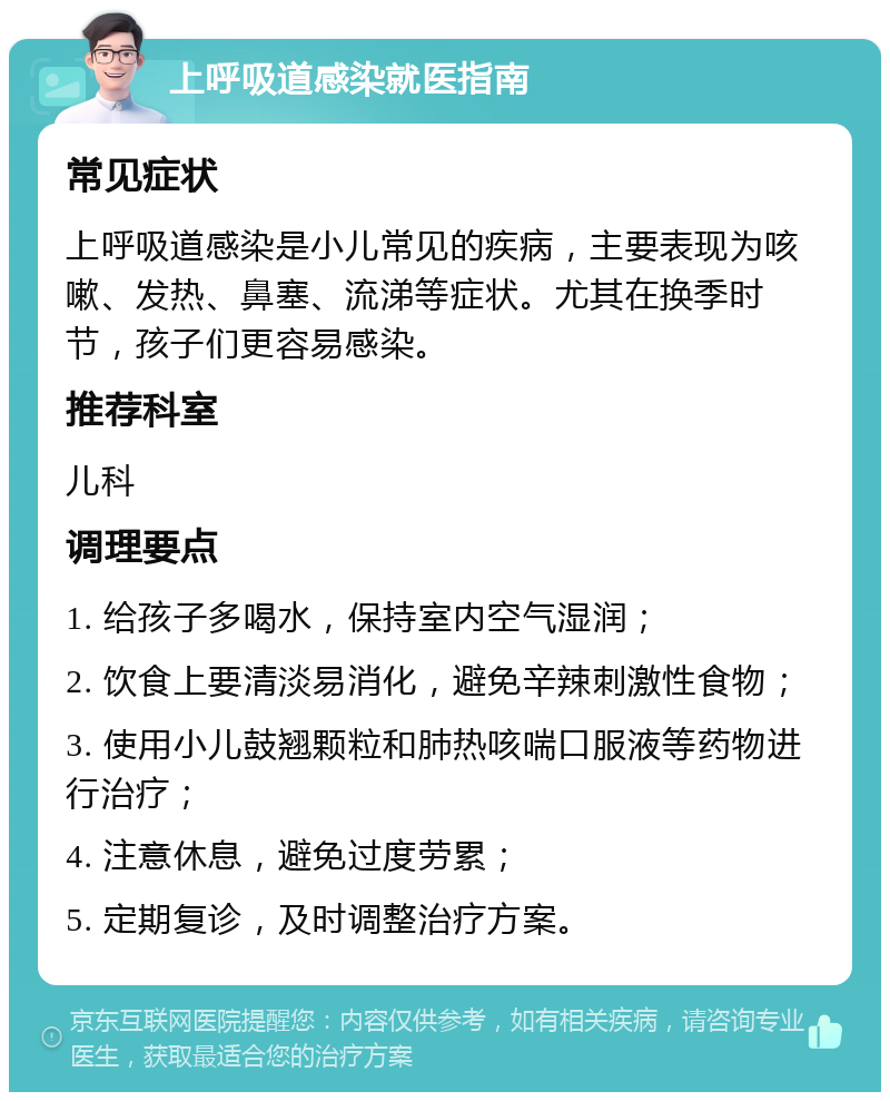 上呼吸道感染就医指南 常见症状 上呼吸道感染是小儿常见的疾病，主要表现为咳嗽、发热、鼻塞、流涕等症状。尤其在换季时节，孩子们更容易感染。 推荐科室 儿科 调理要点 1. 给孩子多喝水，保持室内空气湿润； 2. 饮食上要清淡易消化，避免辛辣刺激性食物； 3. 使用小儿鼓翘颗粒和肺热咳喘口服液等药物进行治疗； 4. 注意休息，避免过度劳累； 5. 定期复诊，及时调整治疗方案。