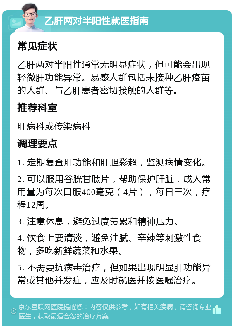 乙肝两对半阳性就医指南 常见症状 乙肝两对半阳性通常无明显症状，但可能会出现轻微肝功能异常。易感人群包括未接种乙肝疫苗的人群、与乙肝患者密切接触的人群等。 推荐科室 肝病科或传染病科 调理要点 1. 定期复查肝功能和肝胆彩超，监测病情变化。 2. 可以服用谷胱甘肽片，帮助保护肝脏，成人常用量为每次口服400毫克（4片），每日三次，疗程12周。 3. 注意休息，避免过度劳累和精神压力。 4. 饮食上要清淡，避免油腻、辛辣等刺激性食物，多吃新鲜蔬菜和水果。 5. 不需要抗病毒治疗，但如果出现明显肝功能异常或其他并发症，应及时就医并按医嘱治疗。