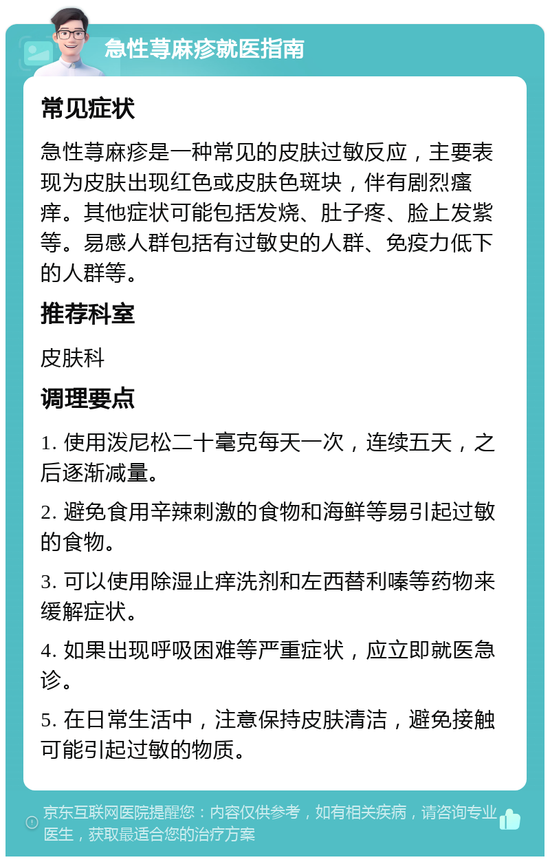 急性荨麻疹就医指南 常见症状 急性荨麻疹是一种常见的皮肤过敏反应，主要表现为皮肤出现红色或皮肤色斑块，伴有剧烈瘙痒。其他症状可能包括发烧、肚子疼、脸上发紫等。易感人群包括有过敏史的人群、免疫力低下的人群等。 推荐科室 皮肤科 调理要点 1. 使用泼尼松二十毫克每天一次，连续五天，之后逐渐减量。 2. 避免食用辛辣刺激的食物和海鲜等易引起过敏的食物。 3. 可以使用除湿止痒洗剂和左西替利嗪等药物来缓解症状。 4. 如果出现呼吸困难等严重症状，应立即就医急诊。 5. 在日常生活中，注意保持皮肤清洁，避免接触可能引起过敏的物质。