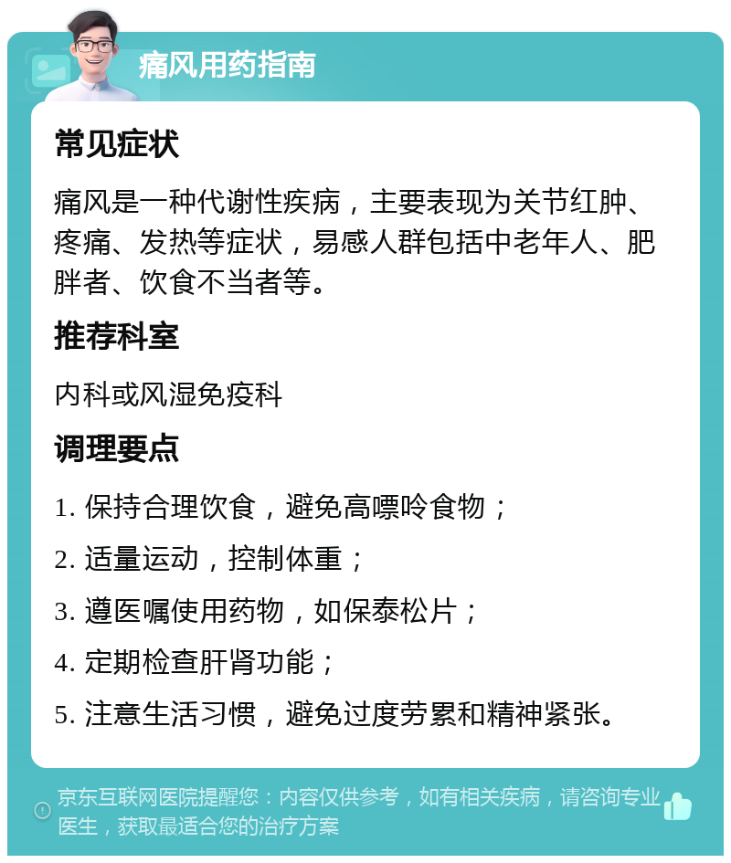 痛风用药指南 常见症状 痛风是一种代谢性疾病，主要表现为关节红肿、疼痛、发热等症状，易感人群包括中老年人、肥胖者、饮食不当者等。 推荐科室 内科或风湿免疫科 调理要点 1. 保持合理饮食，避免高嘌呤食物； 2. 适量运动，控制体重； 3. 遵医嘱使用药物，如保泰松片； 4. 定期检查肝肾功能； 5. 注意生活习惯，避免过度劳累和精神紧张。