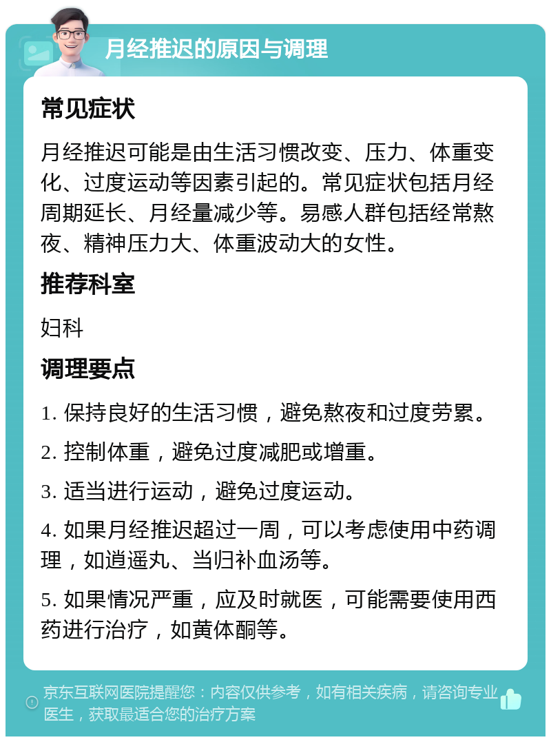 月经推迟的原因与调理 常见症状 月经推迟可能是由生活习惯改变、压力、体重变化、过度运动等因素引起的。常见症状包括月经周期延长、月经量减少等。易感人群包括经常熬夜、精神压力大、体重波动大的女性。 推荐科室 妇科 调理要点 1. 保持良好的生活习惯，避免熬夜和过度劳累。 2. 控制体重，避免过度减肥或增重。 3. 适当进行运动，避免过度运动。 4. 如果月经推迟超过一周，可以考虑使用中药调理，如逍遥丸、当归补血汤等。 5. 如果情况严重，应及时就医，可能需要使用西药进行治疗，如黄体酮等。