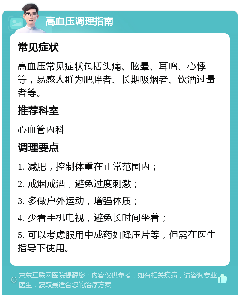 高血压调理指南 常见症状 高血压常见症状包括头痛、眩晕、耳鸣、心悸等，易感人群为肥胖者、长期吸烟者、饮酒过量者等。 推荐科室 心血管内科 调理要点 1. 减肥，控制体重在正常范围内； 2. 戒烟戒酒，避免过度刺激； 3. 多做户外运动，增强体质； 4. 少看手机电视，避免长时间坐着； 5. 可以考虑服用中成药如降压片等，但需在医生指导下使用。