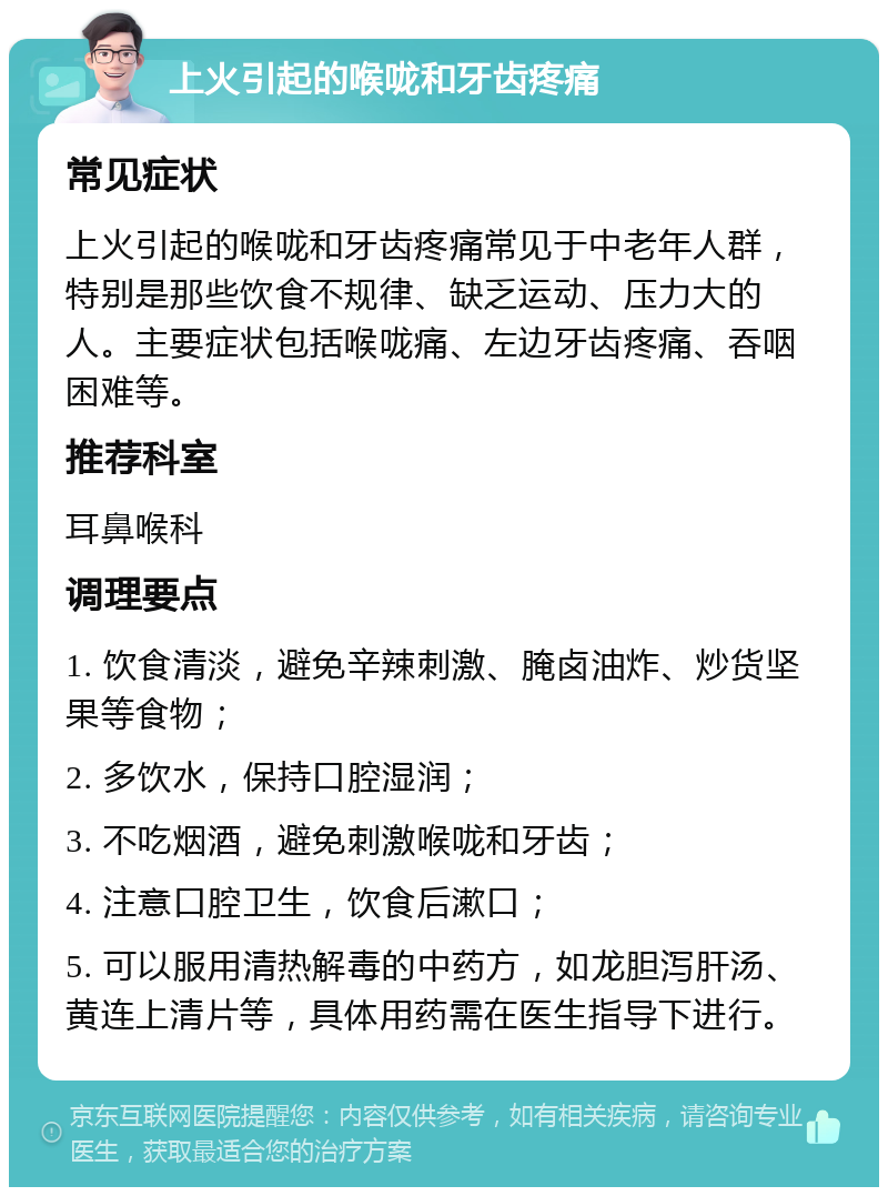 上火引起的喉咙和牙齿疼痛 常见症状 上火引起的喉咙和牙齿疼痛常见于中老年人群，特别是那些饮食不规律、缺乏运动、压力大的人。主要症状包括喉咙痛、左边牙齿疼痛、吞咽困难等。 推荐科室 耳鼻喉科 调理要点 1. 饮食清淡，避免辛辣刺激、腌卤油炸、炒货坚果等食物； 2. 多饮水，保持口腔湿润； 3. 不吃烟酒，避免刺激喉咙和牙齿； 4. 注意口腔卫生，饮食后漱口； 5. 可以服用清热解毒的中药方，如龙胆泻肝汤、黄连上清片等，具体用药需在医生指导下进行。