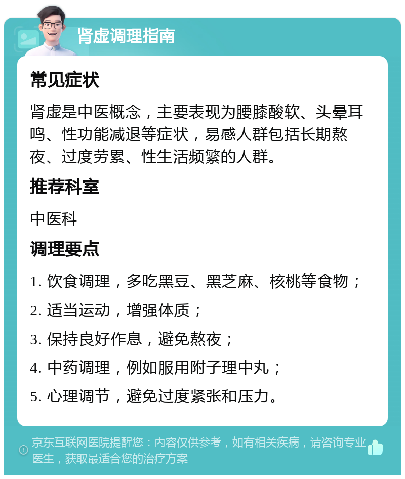 肾虚调理指南 常见症状 肾虚是中医概念，主要表现为腰膝酸软、头晕耳鸣、性功能减退等症状，易感人群包括长期熬夜、过度劳累、性生活频繁的人群。 推荐科室 中医科 调理要点 1. 饮食调理，多吃黑豆、黑芝麻、核桃等食物； 2. 适当运动，增强体质； 3. 保持良好作息，避免熬夜； 4. 中药调理，例如服用附子理中丸； 5. 心理调节，避免过度紧张和压力。