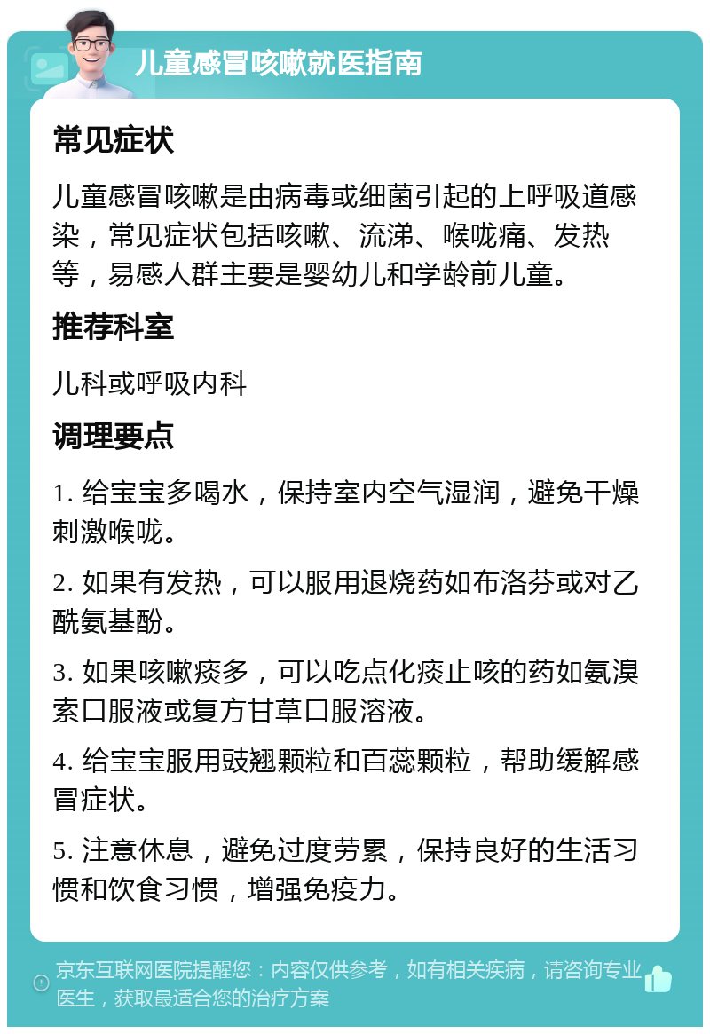 儿童感冒咳嗽就医指南 常见症状 儿童感冒咳嗽是由病毒或细菌引起的上呼吸道感染，常见症状包括咳嗽、流涕、喉咙痛、发热等，易感人群主要是婴幼儿和学龄前儿童。 推荐科室 儿科或呼吸内科 调理要点 1. 给宝宝多喝水，保持室内空气湿润，避免干燥刺激喉咙。 2. 如果有发热，可以服用退烧药如布洛芬或对乙酰氨基酚。 3. 如果咳嗽痰多，可以吃点化痰止咳的药如氨溴索口服液或复方甘草口服溶液。 4. 给宝宝服用豉翘颗粒和百蕊颗粒，帮助缓解感冒症状。 5. 注意休息，避免过度劳累，保持良好的生活习惯和饮食习惯，增强免疫力。