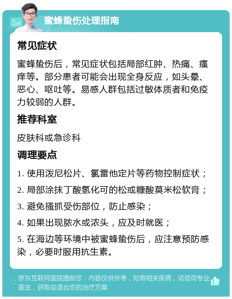 蜜蜂蛰伤处理指南 常见症状 蜜蜂蛰伤后，常见症状包括局部红肿、热痛、瘙痒等。部分患者可能会出现全身反应，如头晕、恶心、呕吐等。易感人群包括过敏体质者和免疫力较弱的人群。 推荐科室 皮肤科或急诊科 调理要点 1. 使用泼尼松片、氯雷他定片等药物控制症状； 2. 局部涂抹丁酸氢化可的松或糠酸莫米松软膏； 3. 避免搔抓受伤部位，防止感染； 4. 如果出现脓水或浓头，应及时就医； 5. 在海边等环境中被蜜蜂蛰伤后，应注意预防感染，必要时服用抗生素。