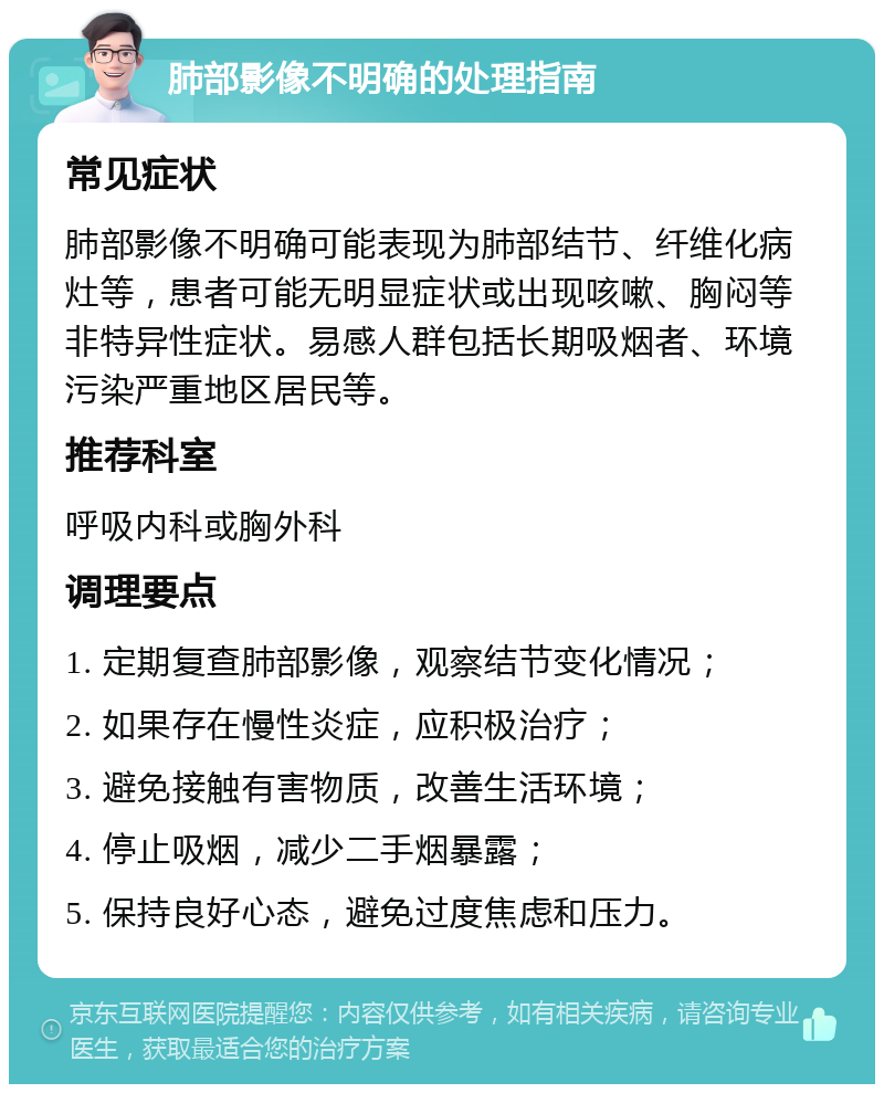 肺部影像不明确的处理指南 常见症状 肺部影像不明确可能表现为肺部结节、纤维化病灶等，患者可能无明显症状或出现咳嗽、胸闷等非特异性症状。易感人群包括长期吸烟者、环境污染严重地区居民等。 推荐科室 呼吸内科或胸外科 调理要点 1. 定期复查肺部影像，观察结节变化情况； 2. 如果存在慢性炎症，应积极治疗； 3. 避免接触有害物质，改善生活环境； 4. 停止吸烟，减少二手烟暴露； 5. 保持良好心态，避免过度焦虑和压力。