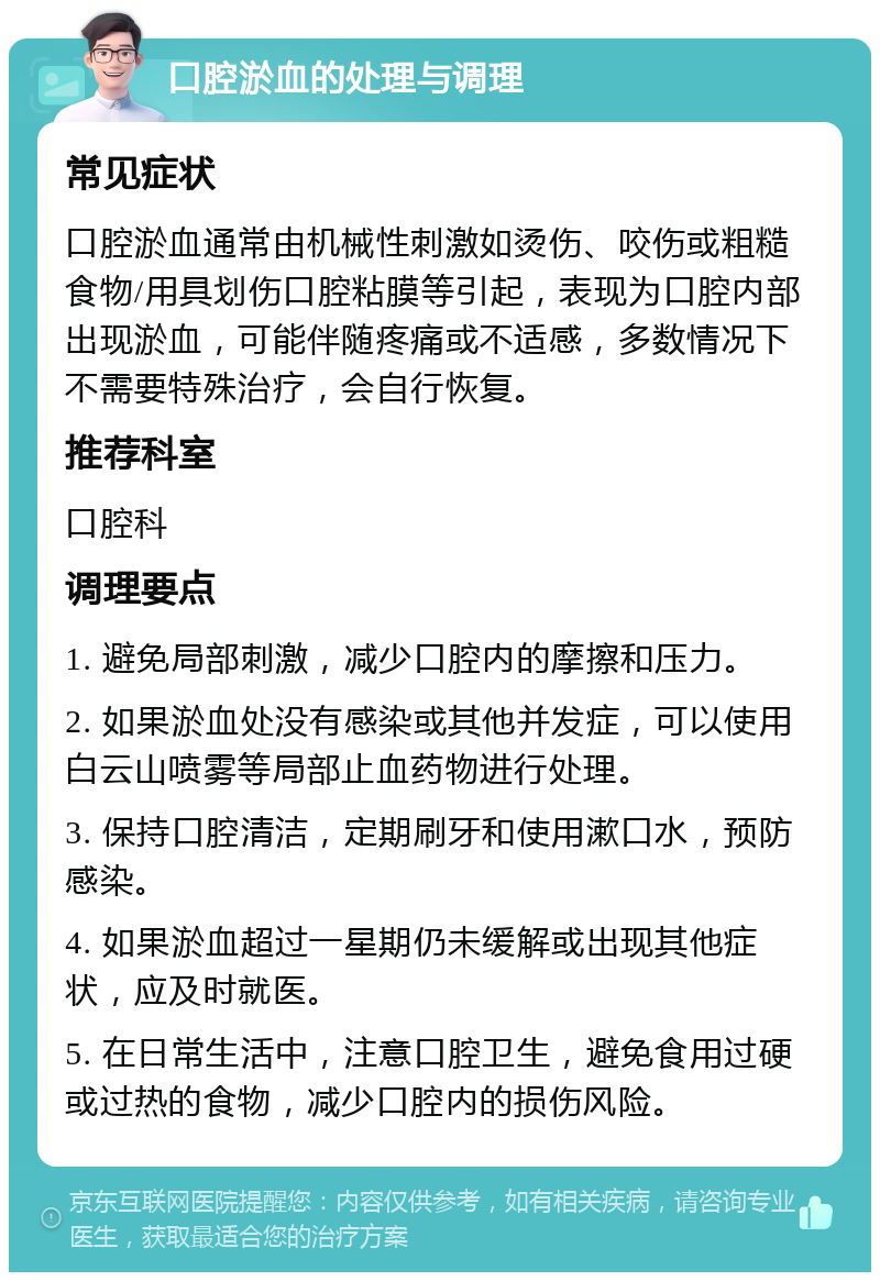 口腔淤血的处理与调理 常见症状 口腔淤血通常由机械性刺激如烫伤、咬伤或粗糙食物/用具划伤口腔粘膜等引起，表现为口腔内部出现淤血，可能伴随疼痛或不适感，多数情况下不需要特殊治疗，会自行恢复。 推荐科室 口腔科 调理要点 1. 避免局部刺激，减少口腔内的摩擦和压力。 2. 如果淤血处没有感染或其他并发症，可以使用白云山喷雾等局部止血药物进行处理。 3. 保持口腔清洁，定期刷牙和使用漱口水，预防感染。 4. 如果淤血超过一星期仍未缓解或出现其他症状，应及时就医。 5. 在日常生活中，注意口腔卫生，避免食用过硬或过热的食物，减少口腔内的损伤风险。