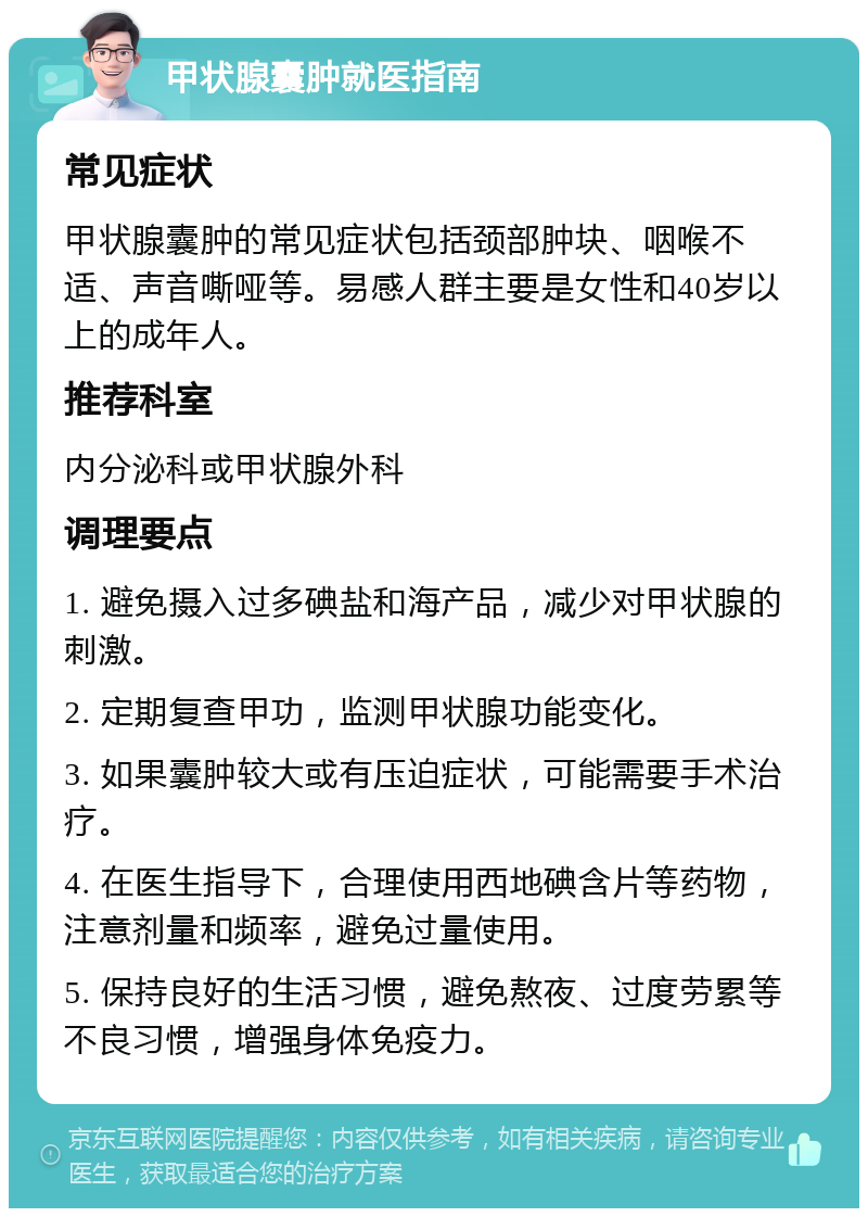 甲状腺囊肿就医指南 常见症状 甲状腺囊肿的常见症状包括颈部肿块、咽喉不适、声音嘶哑等。易感人群主要是女性和40岁以上的成年人。 推荐科室 内分泌科或甲状腺外科 调理要点 1. 避免摄入过多碘盐和海产品，减少对甲状腺的刺激。 2. 定期复查甲功，监测甲状腺功能变化。 3. 如果囊肿较大或有压迫症状，可能需要手术治疗。 4. 在医生指导下，合理使用西地碘含片等药物，注意剂量和频率，避免过量使用。 5. 保持良好的生活习惯，避免熬夜、过度劳累等不良习惯，增强身体免疫力。