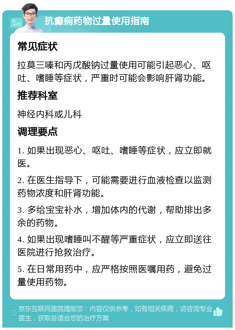 抗癫痫药物过量使用指南 常见症状 拉莫三嗪和丙戊酸钠过量使用可能引起恶心、呕吐、嗜睡等症状，严重时可能会影响肝肾功能。 推荐科室 神经内科或儿科 调理要点 1. 如果出现恶心、呕吐、嗜睡等症状，应立即就医。 2. 在医生指导下，可能需要进行血液检查以监测药物浓度和肝肾功能。 3. 多给宝宝补水，增加体内的代谢，帮助排出多余的药物。 4. 如果出现嗜睡叫不醒等严重症状，应立即送往医院进行抢救治疗。 5. 在日常用药中，应严格按照医嘱用药，避免过量使用药物。