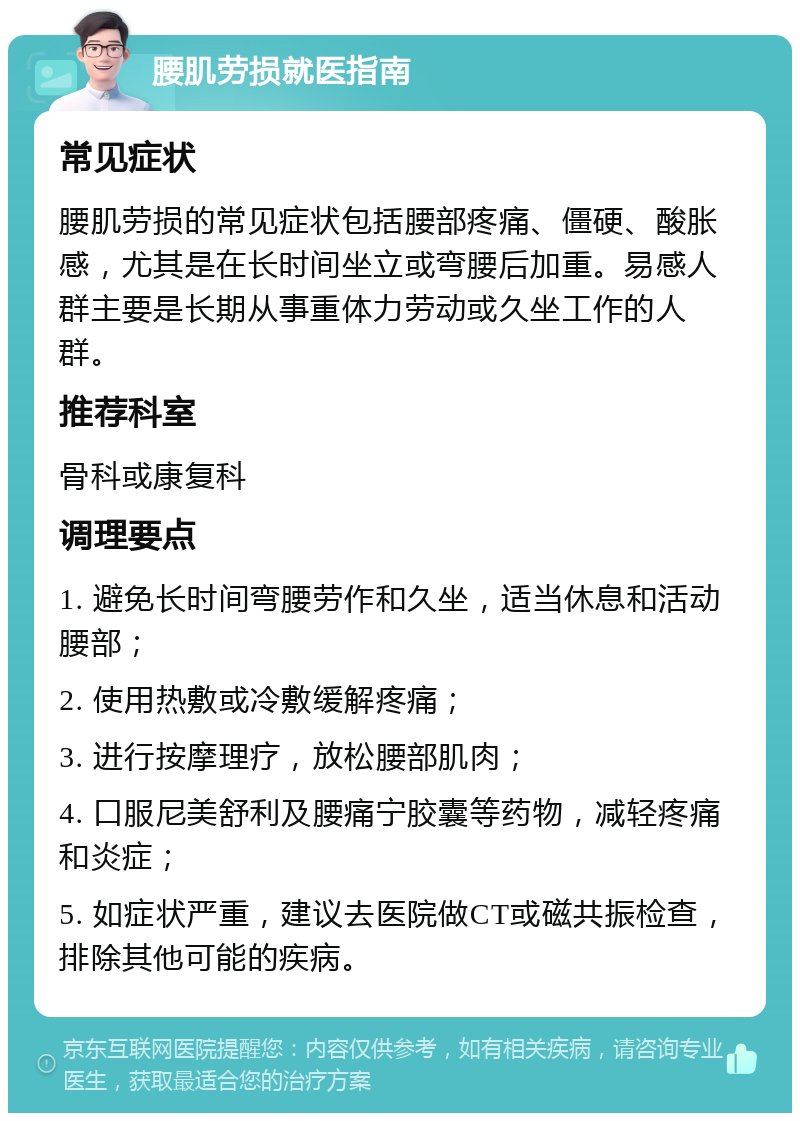 腰肌劳损就医指南 常见症状 腰肌劳损的常见症状包括腰部疼痛、僵硬、酸胀感，尤其是在长时间坐立或弯腰后加重。易感人群主要是长期从事重体力劳动或久坐工作的人群。 推荐科室 骨科或康复科 调理要点 1. 避免长时间弯腰劳作和久坐，适当休息和活动腰部； 2. 使用热敷或冷敷缓解疼痛； 3. 进行按摩理疗，放松腰部肌肉； 4. 口服尼美舒利及腰痛宁胶囊等药物，减轻疼痛和炎症； 5. 如症状严重，建议去医院做CT或磁共振检查，排除其他可能的疾病。