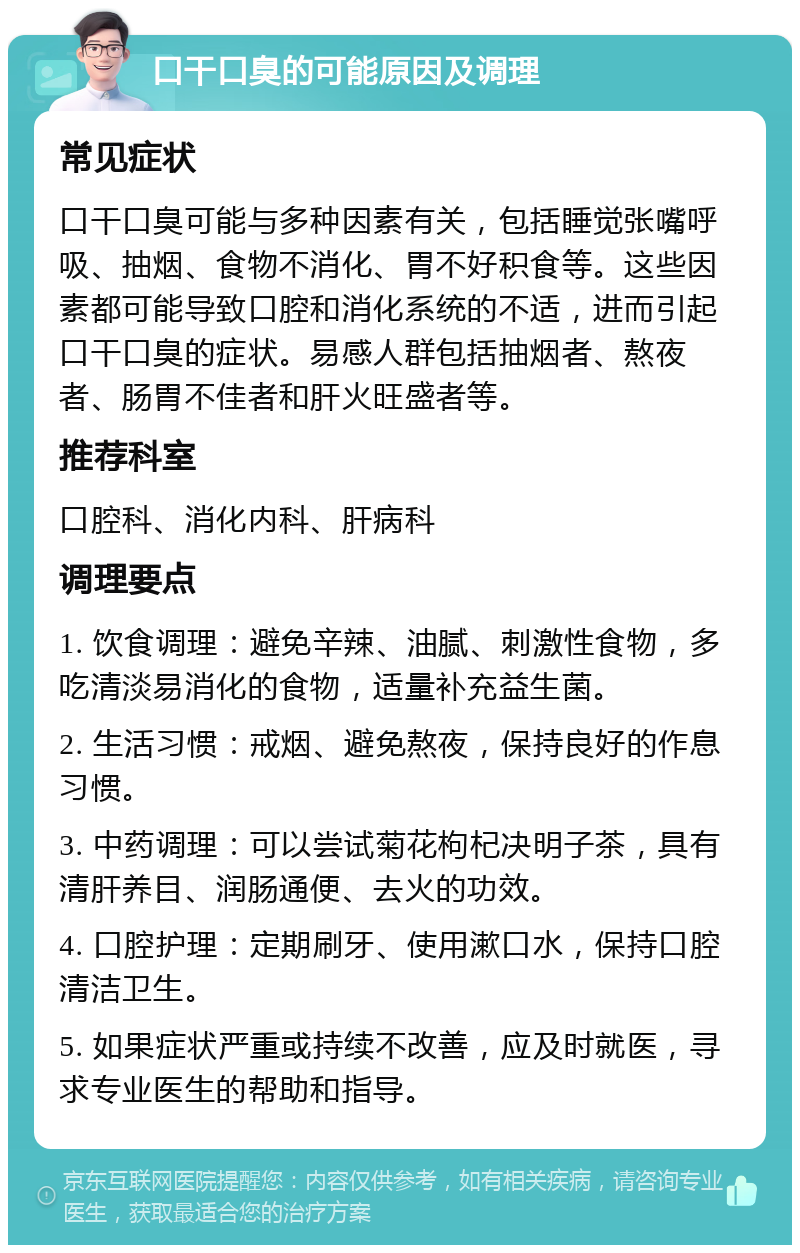 口干口臭的可能原因及调理 常见症状 口干口臭可能与多种因素有关，包括睡觉张嘴呼吸、抽烟、食物不消化、胃不好积食等。这些因素都可能导致口腔和消化系统的不适，进而引起口干口臭的症状。易感人群包括抽烟者、熬夜者、肠胃不佳者和肝火旺盛者等。 推荐科室 口腔科、消化内科、肝病科 调理要点 1. 饮食调理：避免辛辣、油腻、刺激性食物，多吃清淡易消化的食物，适量补充益生菌。 2. 生活习惯：戒烟、避免熬夜，保持良好的作息习惯。 3. 中药调理：可以尝试菊花枸杞决明子茶，具有清肝养目、润肠通便、去火的功效。 4. 口腔护理：定期刷牙、使用漱口水，保持口腔清洁卫生。 5. 如果症状严重或持续不改善，应及时就医，寻求专业医生的帮助和指导。