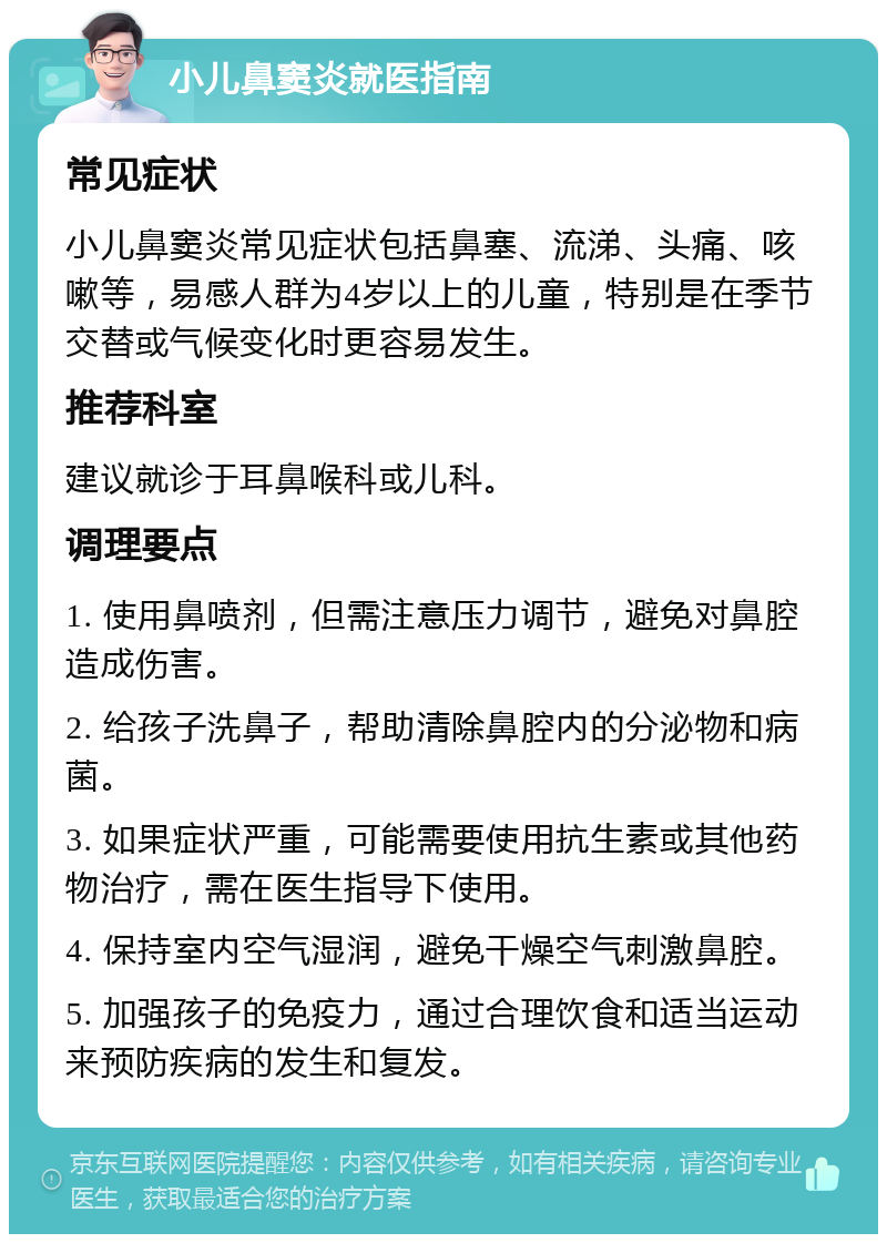 小儿鼻窦炎就医指南 常见症状 小儿鼻窦炎常见症状包括鼻塞、流涕、头痛、咳嗽等，易感人群为4岁以上的儿童，特别是在季节交替或气候变化时更容易发生。 推荐科室 建议就诊于耳鼻喉科或儿科。 调理要点 1. 使用鼻喷剂，但需注意压力调节，避免对鼻腔造成伤害。 2. 给孩子洗鼻子，帮助清除鼻腔内的分泌物和病菌。 3. 如果症状严重，可能需要使用抗生素或其他药物治疗，需在医生指导下使用。 4. 保持室内空气湿润，避免干燥空气刺激鼻腔。 5. 加强孩子的免疫力，通过合理饮食和适当运动来预防疾病的发生和复发。