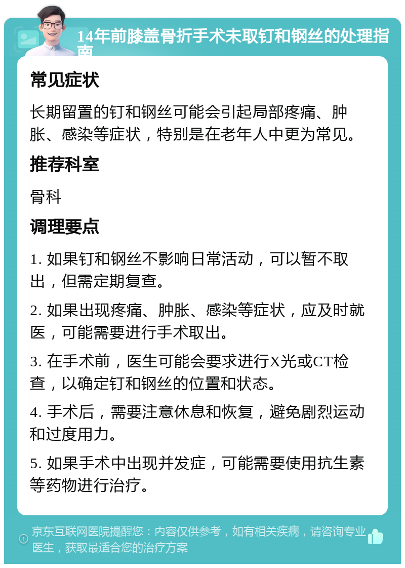 14年前膝盖骨折手术未取钉和钢丝的处理指南 常见症状 长期留置的钉和钢丝可能会引起局部疼痛、肿胀、感染等症状，特别是在老年人中更为常见。 推荐科室 骨科 调理要点 1. 如果钉和钢丝不影响日常活动，可以暂不取出，但需定期复查。 2. 如果出现疼痛、肿胀、感染等症状，应及时就医，可能需要进行手术取出。 3. 在手术前，医生可能会要求进行X光或CT检查，以确定钉和钢丝的位置和状态。 4. 手术后，需要注意休息和恢复，避免剧烈运动和过度用力。 5. 如果手术中出现并发症，可能需要使用抗生素等药物进行治疗。