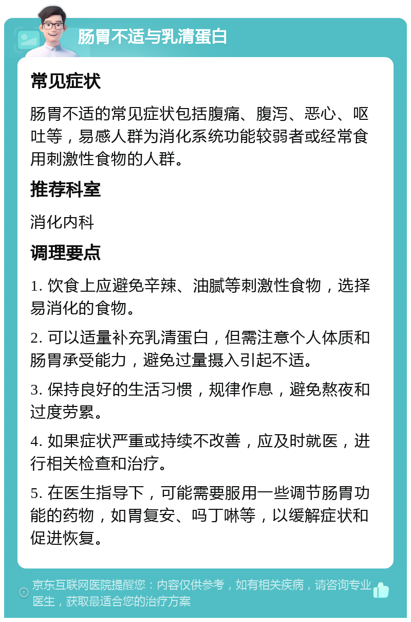 肠胃不适与乳清蛋白 常见症状 肠胃不适的常见症状包括腹痛、腹泻、恶心、呕吐等，易感人群为消化系统功能较弱者或经常食用刺激性食物的人群。 推荐科室 消化内科 调理要点 1. 饮食上应避免辛辣、油腻等刺激性食物，选择易消化的食物。 2. 可以适量补充乳清蛋白，但需注意个人体质和肠胃承受能力，避免过量摄入引起不适。 3. 保持良好的生活习惯，规律作息，避免熬夜和过度劳累。 4. 如果症状严重或持续不改善，应及时就医，进行相关检查和治疗。 5. 在医生指导下，可能需要服用一些调节肠胃功能的药物，如胃复安、吗丁啉等，以缓解症状和促进恢复。