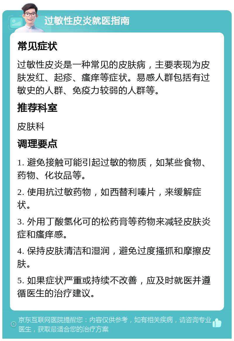 过敏性皮炎就医指南 常见症状 过敏性皮炎是一种常见的皮肤病，主要表现为皮肤发红、起疹、瘙痒等症状。易感人群包括有过敏史的人群、免疫力较弱的人群等。 推荐科室 皮肤科 调理要点 1. 避免接触可能引起过敏的物质，如某些食物、药物、化妆品等。 2. 使用抗过敏药物，如西替利嗪片，来缓解症状。 3. 外用丁酸氢化可的松药膏等药物来减轻皮肤炎症和瘙痒感。 4. 保持皮肤清洁和湿润，避免过度搔抓和摩擦皮肤。 5. 如果症状严重或持续不改善，应及时就医并遵循医生的治疗建议。