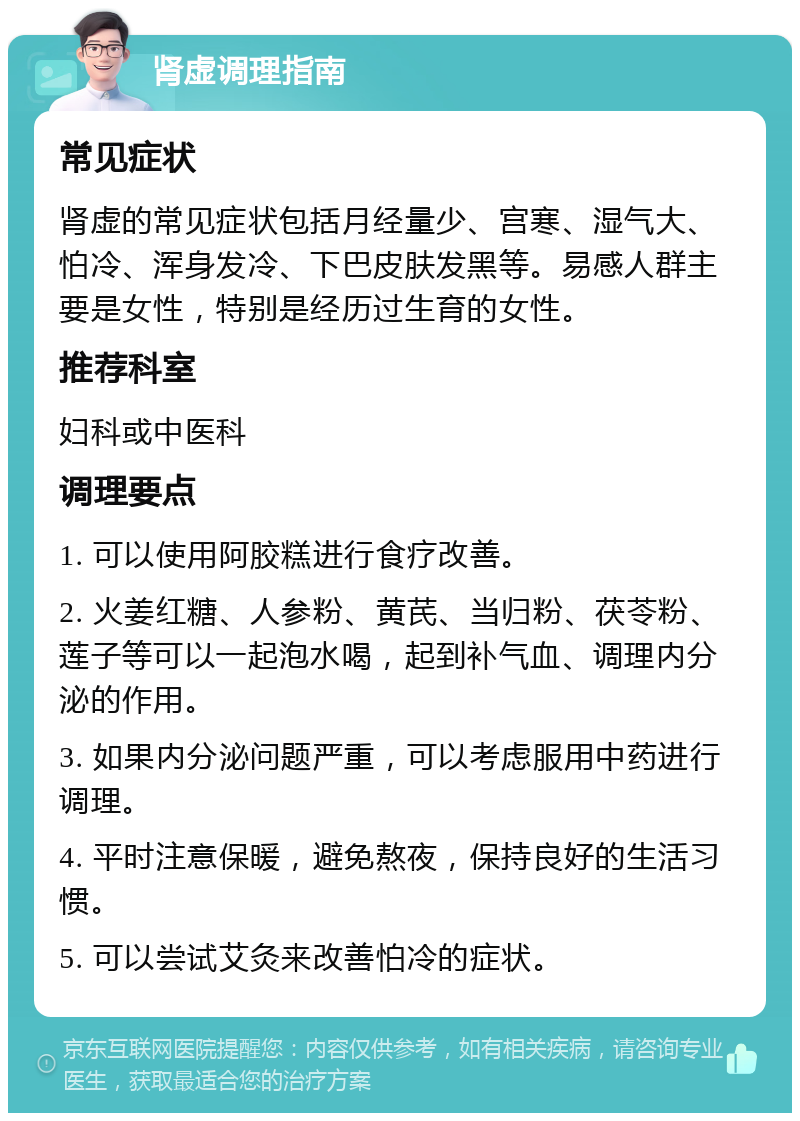 肾虚调理指南 常见症状 肾虚的常见症状包括月经量少、宫寒、湿气大、怕冷、浑身发冷、下巴皮肤发黑等。易感人群主要是女性，特别是经历过生育的女性。 推荐科室 妇科或中医科 调理要点 1. 可以使用阿胶糕进行食疗改善。 2. 火姜红糖、人参粉、黄芪、当归粉、茯苓粉、莲子等可以一起泡水喝，起到补气血、调理内分泌的作用。 3. 如果内分泌问题严重，可以考虑服用中药进行调理。 4. 平时注意保暖，避免熬夜，保持良好的生活习惯。 5. 可以尝试艾灸来改善怕冷的症状。