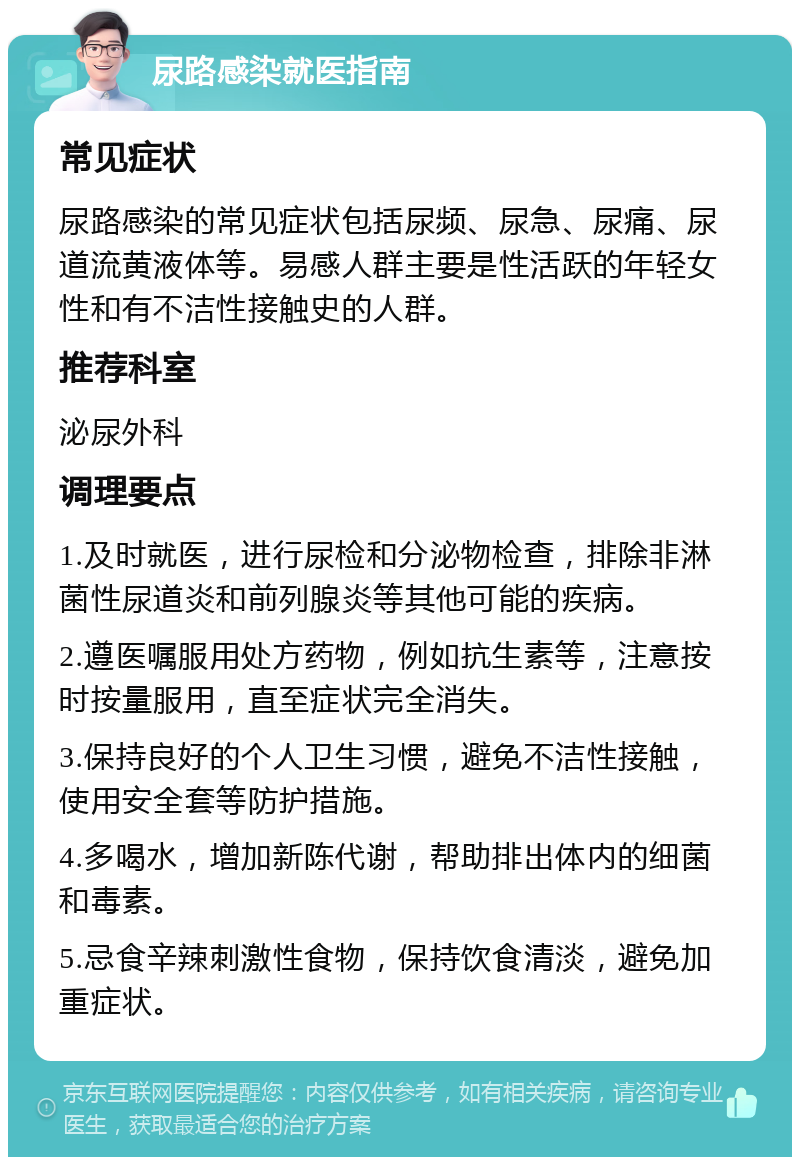 尿路感染就医指南 常见症状 尿路感染的常见症状包括尿频、尿急、尿痛、尿道流黄液体等。易感人群主要是性活跃的年轻女性和有不洁性接触史的人群。 推荐科室 泌尿外科 调理要点 1.及时就医，进行尿检和分泌物检查，排除非淋菌性尿道炎和前列腺炎等其他可能的疾病。 2.遵医嘱服用处方药物，例如抗生素等，注意按时按量服用，直至症状完全消失。 3.保持良好的个人卫生习惯，避免不洁性接触，使用安全套等防护措施。 4.多喝水，增加新陈代谢，帮助排出体内的细菌和毒素。 5.忌食辛辣刺激性食物，保持饮食清淡，避免加重症状。