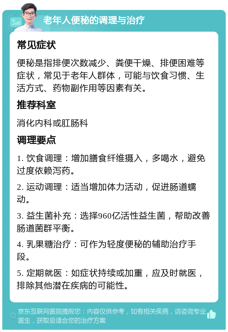 老年人便秘的调理与治疗 常见症状 便秘是指排便次数减少、粪便干燥、排便困难等症状，常见于老年人群体，可能与饮食习惯、生活方式、药物副作用等因素有关。 推荐科室 消化内科或肛肠科 调理要点 1. 饮食调理：增加膳食纤维摄入，多喝水，避免过度依赖泻药。 2. 运动调理：适当增加体力活动，促进肠道蠕动。 3. 益生菌补充：选择960亿活性益生菌，帮助改善肠道菌群平衡。 4. 乳果糖治疗：可作为轻度便秘的辅助治疗手段。 5. 定期就医：如症状持续或加重，应及时就医，排除其他潜在疾病的可能性。