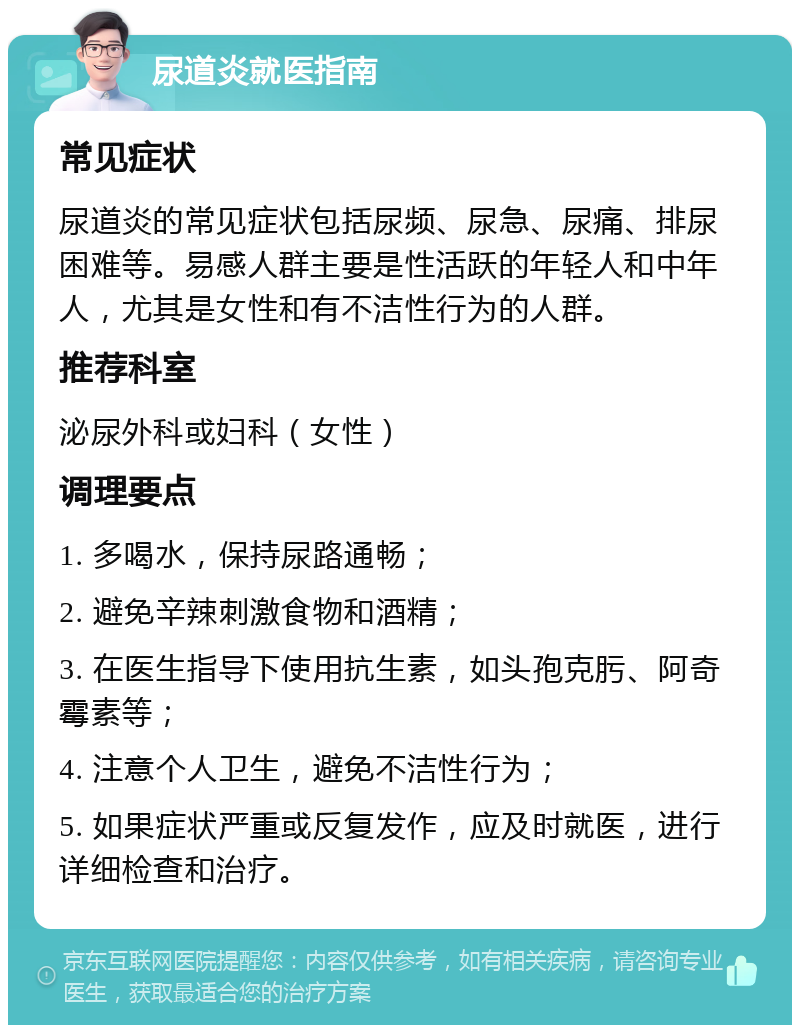 尿道炎就医指南 常见症状 尿道炎的常见症状包括尿频、尿急、尿痛、排尿困难等。易感人群主要是性活跃的年轻人和中年人，尤其是女性和有不洁性行为的人群。 推荐科室 泌尿外科或妇科（女性） 调理要点 1. 多喝水，保持尿路通畅； 2. 避免辛辣刺激食物和酒精； 3. 在医生指导下使用抗生素，如头孢克肟、阿奇霉素等； 4. 注意个人卫生，避免不洁性行为； 5. 如果症状严重或反复发作，应及时就医，进行详细检查和治疗。