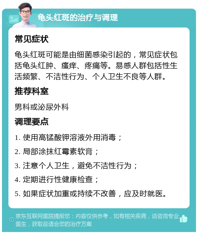 龟头红斑的治疗与调理 常见症状 龟头红斑可能是由细菌感染引起的，常见症状包括龟头红肿、瘙痒、疼痛等。易感人群包括性生活频繁、不洁性行为、个人卫生不良等人群。 推荐科室 男科或泌尿外科 调理要点 1. 使用高锰酸钾溶液外用消毒； 2. 局部涂抹红霉素软膏； 3. 注意个人卫生，避免不洁性行为； 4. 定期进行性健康检查； 5. 如果症状加重或持续不改善，应及时就医。