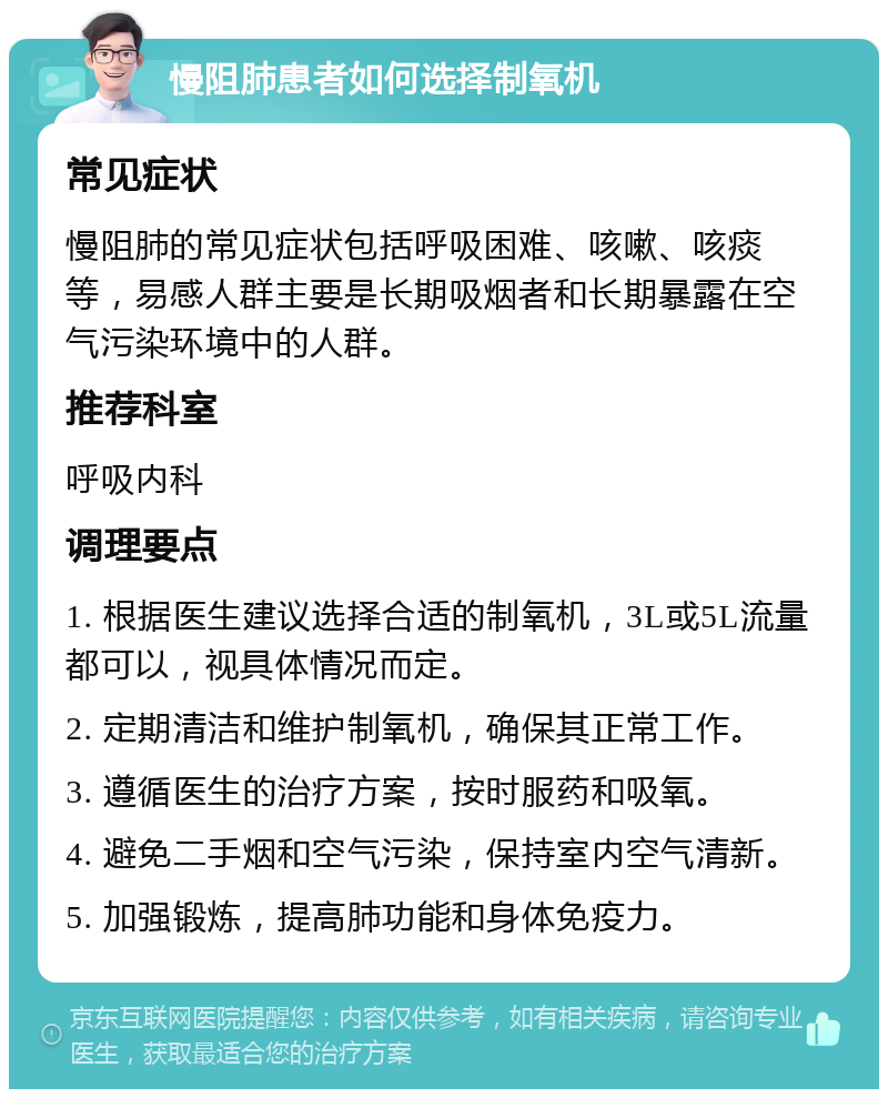 慢阻肺患者如何选择制氧机 常见症状 慢阻肺的常见症状包括呼吸困难、咳嗽、咳痰等，易感人群主要是长期吸烟者和长期暴露在空气污染环境中的人群。 推荐科室 呼吸内科 调理要点 1. 根据医生建议选择合适的制氧机，3L或5L流量都可以，视具体情况而定。 2. 定期清洁和维护制氧机，确保其正常工作。 3. 遵循医生的治疗方案，按时服药和吸氧。 4. 避免二手烟和空气污染，保持室内空气清新。 5. 加强锻炼，提高肺功能和身体免疫力。