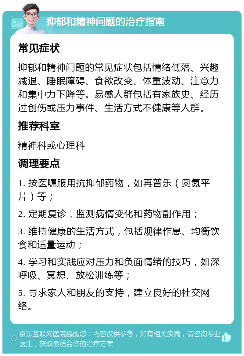 抑郁和精神问题的治疗指南 常见症状 抑郁和精神问题的常见症状包括情绪低落、兴趣减退、睡眠障碍、食欲改变、体重波动、注意力和集中力下降等。易感人群包括有家族史、经历过创伤或压力事件、生活方式不健康等人群。 推荐科室 精神科或心理科 调理要点 1. 按医嘱服用抗抑郁药物，如再普乐（奥氮平片）等； 2. 定期复诊，监测病情变化和药物副作用； 3. 维持健康的生活方式，包括规律作息、均衡饮食和适量运动； 4. 学习和实践应对压力和负面情绪的技巧，如深呼吸、冥想、放松训练等； 5. 寻求家人和朋友的支持，建立良好的社交网络。