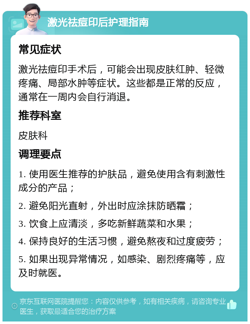 激光祛痘印后护理指南 常见症状 激光祛痘印手术后，可能会出现皮肤红肿、轻微疼痛、局部水肿等症状。这些都是正常的反应，通常在一周内会自行消退。 推荐科室 皮肤科 调理要点 1. 使用医生推荐的护肤品，避免使用含有刺激性成分的产品； 2. 避免阳光直射，外出时应涂抹防晒霜； 3. 饮食上应清淡，多吃新鲜蔬菜和水果； 4. 保持良好的生活习惯，避免熬夜和过度疲劳； 5. 如果出现异常情况，如感染、剧烈疼痛等，应及时就医。