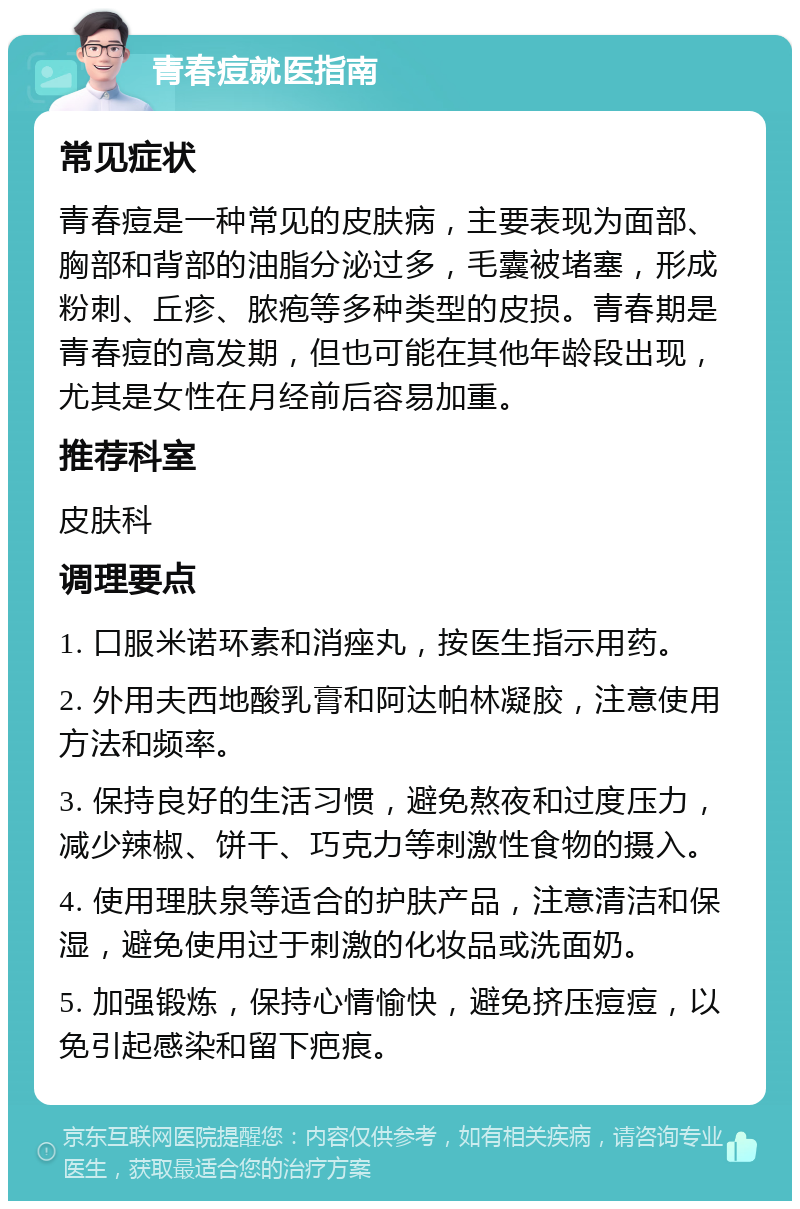 青春痘就医指南 常见症状 青春痘是一种常见的皮肤病，主要表现为面部、胸部和背部的油脂分泌过多，毛囊被堵塞，形成粉刺、丘疹、脓疱等多种类型的皮损。青春期是青春痘的高发期，但也可能在其他年龄段出现，尤其是女性在月经前后容易加重。 推荐科室 皮肤科 调理要点 1. 口服米诺环素和消痤丸，按医生指示用药。 2. 外用夫西地酸乳膏和阿达帕林凝胶，注意使用方法和频率。 3. 保持良好的生活习惯，避免熬夜和过度压力，减少辣椒、饼干、巧克力等刺激性食物的摄入。 4. 使用理肤泉等适合的护肤产品，注意清洁和保湿，避免使用过于刺激的化妆品或洗面奶。 5. 加强锻炼，保持心情愉快，避免挤压痘痘，以免引起感染和留下疤痕。