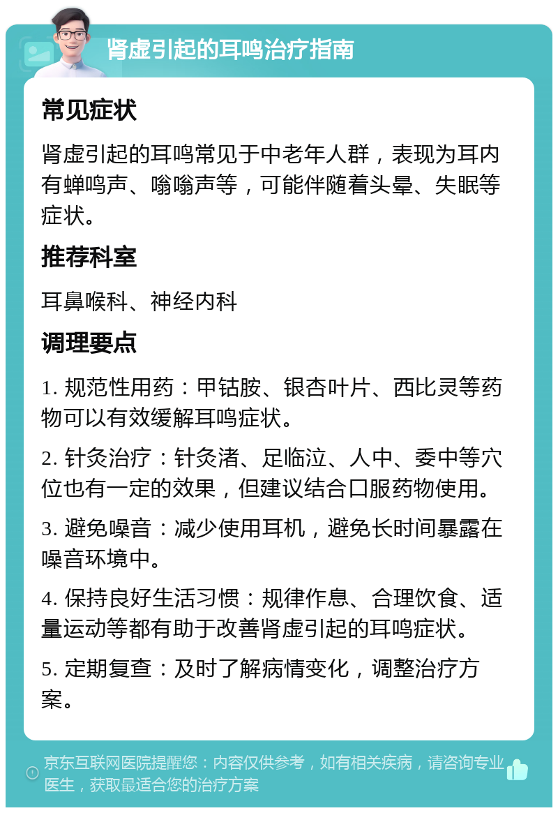 肾虚引起的耳鸣治疗指南 常见症状 肾虚引起的耳鸣常见于中老年人群，表现为耳内有蝉鸣声、嗡嗡声等，可能伴随着头晕、失眠等症状。 推荐科室 耳鼻喉科、神经内科 调理要点 1. 规范性用药：甲钴胺、银杏叶片、西比灵等药物可以有效缓解耳鸣症状。 2. 针灸治疗：针灸渚、足临泣、人中、委中等穴位也有一定的效果，但建议结合口服药物使用。 3. 避免噪音：减少使用耳机，避免长时间暴露在噪音环境中。 4. 保持良好生活习惯：规律作息、合理饮食、适量运动等都有助于改善肾虚引起的耳鸣症状。 5. 定期复查：及时了解病情变化，调整治疗方案。