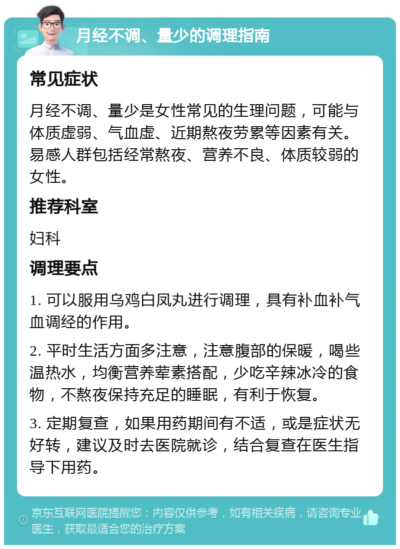 月经不调、量少的调理指南 常见症状 月经不调、量少是女性常见的生理问题，可能与体质虚弱、气血虚、近期熬夜劳累等因素有关。易感人群包括经常熬夜、营养不良、体质较弱的女性。 推荐科室 妇科 调理要点 1. 可以服用乌鸡白凤丸进行调理，具有补血补气血调经的作用。 2. 平时生活方面多注意，注意腹部的保暖，喝些温热水，均衡营养荤素搭配，少吃辛辣冰冷的食物，不熬夜保持充足的睡眠，有利于恢复。 3. 定期复查，如果用药期间有不适，或是症状无好转，建议及时去医院就诊，结合复查在医生指导下用药。