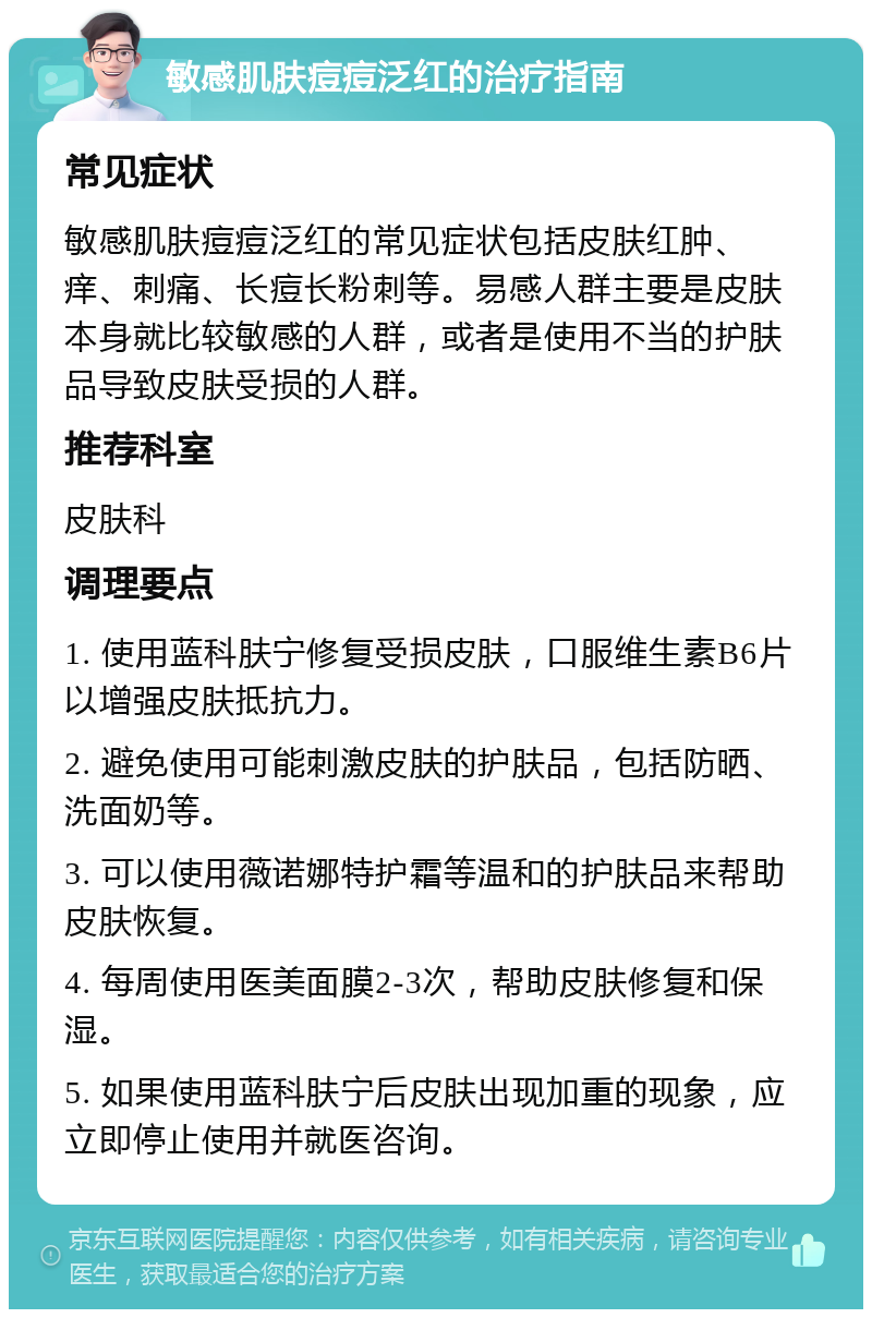 敏感肌肤痘痘泛红的治疗指南 常见症状 敏感肌肤痘痘泛红的常见症状包括皮肤红肿、痒、刺痛、长痘长粉刺等。易感人群主要是皮肤本身就比较敏感的人群，或者是使用不当的护肤品导致皮肤受损的人群。 推荐科室 皮肤科 调理要点 1. 使用蓝科肤宁修复受损皮肤，口服维生素B6片以增强皮肤抵抗力。 2. 避免使用可能刺激皮肤的护肤品，包括防晒、洗面奶等。 3. 可以使用薇诺娜特护霜等温和的护肤品来帮助皮肤恢复。 4. 每周使用医美面膜2-3次，帮助皮肤修复和保湿。 5. 如果使用蓝科肤宁后皮肤出现加重的现象，应立即停止使用并就医咨询。