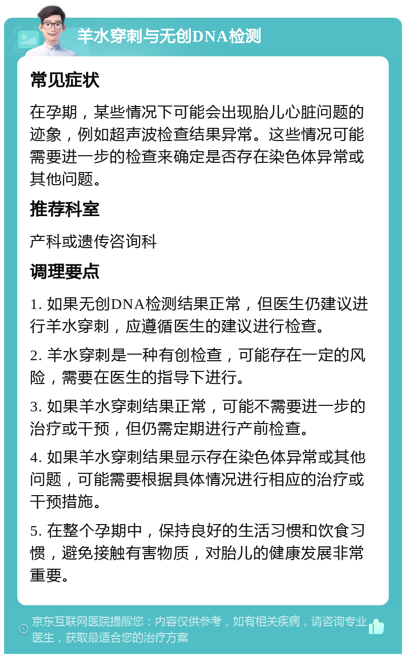 羊水穿刺与无创DNA检测 常见症状 在孕期，某些情况下可能会出现胎儿心脏问题的迹象，例如超声波检查结果异常。这些情况可能需要进一步的检查来确定是否存在染色体异常或其他问题。 推荐科室 产科或遗传咨询科 调理要点 1. 如果无创DNA检测结果正常，但医生仍建议进行羊水穿刺，应遵循医生的建议进行检查。 2. 羊水穿刺是一种有创检查，可能存在一定的风险，需要在医生的指导下进行。 3. 如果羊水穿刺结果正常，可能不需要进一步的治疗或干预，但仍需定期进行产前检查。 4. 如果羊水穿刺结果显示存在染色体异常或其他问题，可能需要根据具体情况进行相应的治疗或干预措施。 5. 在整个孕期中，保持良好的生活习惯和饮食习惯，避免接触有害物质，对胎儿的健康发展非常重要。